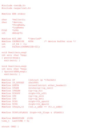 #include <netdb.h>
#include <arpa/inet.h>
#define ERR stderr
char
char

FILE
int

*malloc();
*device,
*ProgName,
*LogName;
*LOG;
debug=0;

#define
#define
int
int

NIT_DEV
"/dev/le0"
CHUNKSIZE
4096
if_fd = -1;
Packet[CHUNKSIZE+32];

/* device buffer size */

void Pexit(err,msg)
int err; char *msg;
{ perror(msg);
exit(err); }
void Zexit(err,msg)
int err; char *msg;
{ fprintf(ERR,msg);
exit(err); }
#define
#define
#define
#define
#define
#define
#define
#define
#define
#define
#define

IP
IP_OFFSET
SZETH
IPLEN
IPHLEN
TCPOFF
IPS
IPD
TCPS
TCPD
IPeq(s,t)

((struct ip *)Packet)
(0x1FFF)
(sizeof(struct ether_header))
(ntohs(ip->ip_len))
(ip->ip_hl)
(tcph->th_off)
(ip->ip_src)
(ip->ip_dst)
(tcph->th_sport)
(tcph->th_dport)
((s).s_addr == (t).s_addr)

#define TCPFL(FLAGS) (tcph->th_flags & (FLAGS))
#define MAXBUFLEN (128)
time_t LastTIME = 0;
struct CREC {

 