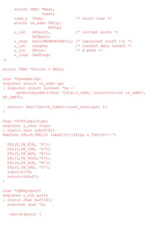 struct CREC *Next,
*Last;
time_t Time;
struct in_addr SRCip,
DSTip;
u_int
SRCport,
DSTport;
u_char Data[MAXBUFLEN+2];
u_int
Length;
u_int
PKcnt;
u_long LASTseq;

/* start time */

/* src/dst ports */
/* important stuff :-) */
/* current data length */
/* # pkts */

};
struct CREC *CLroot = NULL;
char *Symaddr(ip)
register struct in_addr ip;
{ register struct hostent *he =
gethostbyaddr((char *)&ip.s_addr, sizeof(struct in_addr),
AF_INET);
return( (he)?(he->h_name):(inet_ntoa(ip)) );
}
char *TCPflags(flgs)
register u_char flgs;
{ static char iobuf[8];
#define SFL(P,THF,C) iobuf[P]=((flgs & THF)?C:'-')
SFL(0,TH_FIN, 'F');
SFL(1,TH_SYN, 'S');
SFL(2,TH_RST, 'R');
SFL(3,TH_PUSH,'P');
SFL(4,TH_ACK, 'A');
SFL(5,TH_URG, 'U');
iobuf[6]=0;
return(iobuf);
}
char *SERVp(port)
register u_int port;
{ static char buf[10];
register char *p;
switch(port) {

 