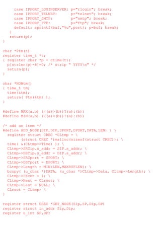 case IPPORT_LOGINSERVER: p="rlogin"; break;
case IPPORT_TELNET:
p="telnet"; break;
case IPPORT_SMTP:
p="smtp"; break;
case IPPORT_FTP:
p="ftp"; break;
default: sprintf(buf,"%u",port); p=buf; break;
}
return(p);
}
char *Ptm(t)
register time_t *t;
{ register char *p = ctime(t);
p[strlen(p)-6]=0; /* strip " YYYYn" */
return(p);
}
char *NOWtm()
{ time_t tm;
time(&tm);
return( Ptm(&tm) );
}
#define MAX(a,b) (((a)>(b))?(a):(b))
#define MIN(a,b) (((a)<(b))?(a):(b))
/* add an item */
#define ADD_NODE(SIP,DIP,SPORT,DPORT,DATA,LEN) { 
register struct CREC *CLtmp = 
(struct CREC *)malloc(sizeof(struct CREC)); 
time( &(CLtmp->Time) ); 
CLtmp->SRCip.s_addr = SIP.s_addr; 
CLtmp->DSTip.s_addr = DIP.s_addr; 
CLtmp->SRCport = SPORT; 
CLtmp->DSTport = DPORT; 
CLtmp->Length = MIN(LEN,MAXBUFLEN); 
bcopy( (u_char *)DATA, (u_char *)CLtmp->Data, CLtmp->Length); 
CLtmp->PKcnt = 1; 
CLtmp->Next = CLroot; 
CLtmp->Last = NULL; 
CLroot = CLtmp; 
}
register struct CREC *GET_NODE(Sip,SP,Dip,DP)
register struct in_addr Sip,Dip;
register u_int SP,DP;

 