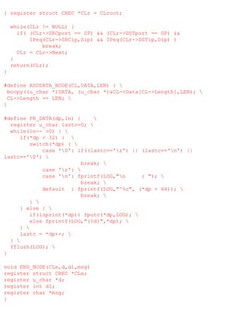 { register struct CREC *CLr = CLroot;
while(CLr != NULL) {
if( (CLr->SRCport == SP) && (CLr->DSTport == DP) &&
IPeq(CLr->SRCip,Sip) && IPeq(CLr->DSTip,Dip) )
break;
CLr = CLr->Next;
}
return(CLr);
}
#define ADDDATA_NODE(CL,DATA,LEN) { 
bcopy((u_char *)DATA, (u_char *)&CL->Data[CL->Length],LEN); 
CL->Length += LEN; 
}
#define PR_DATA(dp,ln) {

register u_char lastc=0; 
while(ln-- >0) { 
if(*dp < 32) { 
switch(*dp) { 
case '0': if((lastc=='r') || (lastc=='n') ||
lastc=='0') 
break; 
case 'r': 
case 'n': fprintf(LOG,"n
: "); 
break; 
default : fprintf(LOG,"^%c", (*dp + 64)); 
break; 
} 
} else { 
if(isprint(*dp)) fputc(*dp,LOG); 
else fprintf(LOG,"(%d)",*dp); 
} 
lastc = *dp++; 
} 
fflush(LOG); 
}
void END_NODE(CLe,d,dl,msg)
register struct CREC *CLe;
register u_char *d;
register int dl;
register char *msg;
{

 