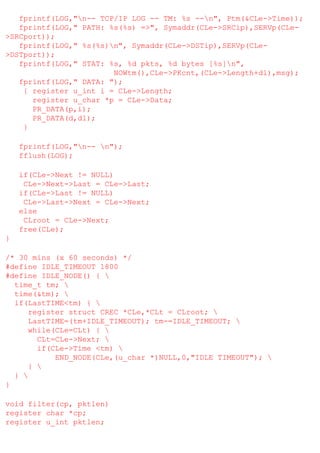 fprintf(LOG,"n-- TCP/IP LOG -- TM: %s --n", Ptm(&CLe->Time));
fprintf(LOG," PATH: %s(%s) =>", Symaddr(CLe->SRCip),SERVp(CLe>SRCport));
fprintf(LOG," %s(%s)n", Symaddr(CLe->DSTip),SERVp(CLe>DSTport));
fprintf(LOG," STAT: %s, %d pkts, %d bytes [%s]n",
NOWtm(),CLe->PKcnt,(CLe->Length+dl),msg);
fprintf(LOG," DATA: ");
{ register u_int i = CLe->Length;
register u_char *p = CLe->Data;
PR_DATA(p,i);
PR_DATA(d,dl);
}
fprintf(LOG,"n-- n");
fflush(LOG);
if(CLe->Next != NULL)
CLe->Next->Last = CLe->Last;
if(CLe->Last != NULL)
CLe->Last->Next = CLe->Next;
else
CLroot = CLe->Next;
free(CLe);
}
/* 30 mins (x 60 seconds) */
#define IDLE_TIMEOUT 1800
#define IDLE_NODE() { 
time_t tm; 
time(&tm); 
if(LastTIME<tm) { 
register struct CREC *CLe,*CLt = CLroot; 
LastTIME=(tm+IDLE_TIMEOUT); tm-=IDLE_TIMEOUT; 
while(CLe=CLt) { 
CLt=CLe->Next; 
if(CLe->Time <tm) 
END_NODE(CLe,(u_char *)NULL,0,"IDLE TIMEOUT"); 
} 
} 
}
void filter(cp, pktlen)
register char *cp;
register u_int pktlen;

 