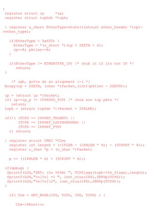 {
register struct ip
*ip;
register struct tcphdr *tcph;
{ register u_short EtherType=ntohs(((struct ether_header *)cp)>ether_type);
if(EtherType < 0x600) {
EtherType = *(u_short *)(cp + SZETH + 6);
cp+=8; pktlen-=8;
}
if(EtherType != ETHERTYPE_IP) /* chuk it if its not IP */
return;
}
/* ugh, gotta do an alignment :-( */
bcopy(cp + SZETH, (char *)Packet,(int)(pktlen - SZETH));
ip = (struct ip *)Packet;
if( ip->ip_p != IPPROTO_TCP) /* chuk non tcp pkts */
return;
tcph = (struct tcphdr *)(Packet + IPHLEN);
if(!( (TCPD == IPPORT_TELNET) ||
(TCPD == IPPORT_LOGINSERVER) ||
(TCPD == IPPORT_FTP)
)) return;
{ register struct CREC *CLm;
register int length = ((IPLEN - (IPHLEN * 4)) - (TCPOFF * 4));
register u_char *p = (u_char *)Packet;
p += ((IPHLEN * 4) + (TCPOFF * 4));
if(debug) {
fprintf(LOG,"PKT: (%s %04X) ", TCPflags(tcph->th_flags),length);
fprintf(LOG,"%s[%s] => ", inet_ntoa(IPS),SERVp(TCPS));
fprintf(LOG,"%s[%s]n", inet_ntoa(IPD),SERVp(TCPD));
}
if( CLm = GET_NODE(IPS, TCPS, IPD, TCPD) ) {
CLm->PKcnt++;

 