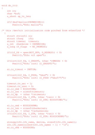 void do_it()
{
int cc;
char *buf;
u_short sp_ts_len;
if(!(buf=malloc(CHUNKSIZE)))
Pexit(1,"Eth: malloc");
/* this /dev/nit initialization code pinched from etherfind */
{
struct strioctl si;
struct ifreq
ifr;
struct timeval timeout;
u_int chunksize = CHUNKSIZE;
u_long if_flags = NI_PROMISC;
if((if_fd = open(NIT_DEV, O_RDONLY)) < 0)
Pexit(1,"Eth: nit open");
if(ioctl(if_fd, I_SRDOPT, (char *)RMSGD) < 0)
Pexit(1,"Eth: ioctl (I_SRDOPT)");
si.ic_timout = INFTIM;
if(ioctl(if_fd, I_PUSH, "nbuf") < 0)
Pexit(1,"Eth: ioctl (I_PUSH "nbuf")");
timeout.tv_sec = 1;
timeout.tv_usec = 0;
si.ic_cmd = NIOCSTIME;
si.ic_len = sizeof(timeout);
si.ic_dp = (char *)&timeout;
if(ioctl(if_fd, I_STR, (char *)&si) < 0)
Pexit(1,"Eth: ioctl (I_STR: NIOCSTIME)");
si.ic_cmd = NIOCSCHUNK;
si.ic_len = sizeof(chunksize);
si.ic_dp = (char *)&chunksize;
if(ioctl(if_fd, I_STR, (char *)&si) < 0)
Pexit(1,"Eth: ioctl (I_STR: NIOCSCHUNK)");
strncpy(ifr.ifr_name, device, sizeof(ifr.ifr_name));
ifr.ifr_name[sizeof(ifr.ifr_name) - 1] = '0';
si.ic_cmd = NIOCBIND;

 