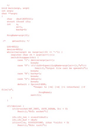 */
void main(argc, argv)
int argc;
char **argv;
{
char
cbuf[BUFSIZ];
struct ifconf ifc;
int
s,
ac=1,
backg=0;
ProgName=argv[0];
/*

getauth(); */

LOG=NULL;
device=NULL;
while((ac<argc) && (argv[ac][0] == '-')) {
register char ch = argv[ac++][1];
switch(toupper(ch)) {
case 'I': device=argv[ac++];
break;
case 'F': if(!(LOG=fopen((LogName=argv[ac++]),"a")))
Zexit(1,"Output file cant be openedn");
break;
case 'B': backg=1;
break;
case 'D': debug=1;
break;
default : fprintf(ERR,
"Usage: %s [-b] [-d] [-i interface] [-f
file]n",
ProgName);
exit(1);
}
}
if(!device) {
if((s=socket(AF_INET, SOCK_DGRAM, 0)) < 0)
Pexit(1,"Eth: socket");
ifc.ifc_len = sizeof(cbuf);
ifc.ifc_buf = cbuf;
if(ioctl(s, SIOCGIFCONF, (char *)&ifc) < 0)
Pexit(1,"Eth: ioctl");

 