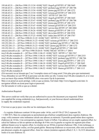 195.68.45.51 - - [06/Nov/1998:15:15:54 +0100] "GET /ilogofi.gif HTTP/1.0" 200 3645
195.68.45.51 - - [06/Nov/1998:15:15:54 +0100] "GET /probate2.jpg HTTP/1.0" 200 706
195.68.45.51 - - [06/Nov/1998:15:15:54 +0100] "GET /pismo.jpg HTTP/1.0" 200 1272
195.68.45.51 - - [06/Nov/1998:15:15:54 +0100] "GET /soiseau.gif HTTP/1.0" 200 2333
195.68.45.12 - - [06/Nov/1998:15:35:46 +0100] "GET / HTTP/1.0" 200 3767
195.68.45.12 - - [06/Nov/1998:15:35:46 +0100] "GET /ilogofi.gif HTTP/1.0" 200 3645
195.68.45.12 - - [06/Nov/1998:15:35:47 +0100] "GET /probate2.jpg HTTP/1.0" 200 706
195.68.45.12 - - [06/Nov/1998:15:35:47 +0100] "GET /pismo.jpg HTTP/1.0" 200 1272
195.68.45.12 - - [06/Nov/1998:15:35:47 +0100] "GET /soiseau.gif HTTP/1.0" 200 2333
195.68.45.12 - - [06/Nov/1998:15:36:26 +0100] "GET /service.htm HTTP/1.0" 200 2004
195.68.45.12 - - [06/Nov/1998:15:36:26 +0100] "GET /ibuton.gif HTTP/1.0" 200 1113
195.68.45.12 - - [06/Nov/1998:15:36:41 +0100] "GET /devis.htm HTTP/1.0" 200 5558
195.68.45.12 - - [06/Nov/1998:15:37:23 +0100] "GET /index.htm HTTP/1.0" 200 3767
193.252.201.13 - - [07/Nov/1998:01:31:22 +0100] "GET / HTTP/1.1" 200 3767
193.252.201.13 - - [07/Nov/1998:01:31:23 +0100] "GET /soiseau.gif HTTP/1.1" 200 2333
193.252.201.13 - - [07/Nov/1998:01:31:23 +0100] "GET /probate2.jpg HTTP/1.1" 200 706
193.252.201.13 - - [07/Nov/1998:01:31:23 +0100] "GET /pismo.jpg HTTP/1.1" 200 1272
193.252.201.13 - - [07/Nov/1998:01:31:23 +0100] "GET /ilogofi.gif HTTP/1.1" 200 3645
zanussi.netcraft.co.uk - - [07/Nov/1998:10:26:41 +0100] "HEAD / HTTP/1.1" 200 0
troy3-86.abo.wanadoo.fr - - [07/Nov/1998:11:06:15 +0100] "GET / HTTP/1.1" 200 3767
troy3-86.abo.wanadoo.fr - - [07/Nov/1998:11:06:16 +0100] "GET /soiseau.gif HTTP/1.1" 200 2333
troy3-86.abo.wanadoo.fr - - [07/Nov/1998:11:06:16 +0100] "GET /probate2.jpg HTTP/1.1" 200 706
troy3-86.abo.wanadoo.fr - - [07/Nov/1998:11:06:17 +0100] "GET /pismo.jpg HTTP/1.1" 200 1272
troy3-86.abo.wanadoo.fr - - [07/Nov/1998:11:06:18 +0100] "GET /ilogofi.gif HTTP/1.1" 200 3645
troy3-86.abo.wanadoo.fr - - [07/Nov/1998:11:06:51 +0100] "GET /service.htm HTTP/1.1" 200 2004
troy3-86.abo.wanadoo.fr - - [07/Nov/1998:11:06:52 +0100] "GET /ibuton.gif HTTP/1.1" 200 1113
troy3-86.abo.wanadoo.fr
(J'ai raccourci en ne laissant que 2 ou 3 exemples sinon cet E-mag serait 2 fois plus gros que maintenant)
Vous obtiendrez ici soit l'IP de la personne soit des infos sur elle. Comme troy3-86.abo.wanadoo.fr, et si vous
avez un tracer d'ip comme WSPINGPR alors vous aurez l'ip de la personne.
Mais si on prend un accès protégé, voilà ce que ça donne, l'url étant: http://www.baguette.com/stats: le
navigateur affiche un écran pour login et password.
J'ai fait annuler et voilà ce que ça a donné:
Authorization Required
This server could not verify that you are authorized to access the document you requested. Either
you supplied the wrong credentials (e.g., bad password), or your browser doesn't understand how
to supply the credentials required.
C'est tout ce que je peux vous dire sur les statistiques d'un site.
- Le registre d'adresses contient 16 bits pour coder 64 ko, soit 65 536 (2^20 (2 exposant 20)
= 1 048 567). Mais les composants ne permettaient pas d'utiliser complètement deux registres d'adresse. Du
coup, voilà comment votre ordinateur calcule une adresse en mémoire. Il possède quand même deux registres
d'adresses de 16 bits. L'un correspond au segment, l'autre à l'offset. Une adresse est un couple segment/offset. Le
calcul de l'adresse se fait en opérant un décalage de 4 bits vers la gauche su registre de segment puis d'une
addition binaire avec le registre offset. Le résultat est sur 20 bits et permet d'adresser 1Mo. Cette technique, si
elle aboutit au résultat voulue, est d'un grand gâchis. Beaucoup d'adresses se recouvrent, elles sont accessibles
par plusieurs couples de segment/offset. Ainsi les valeurs (notation segment:offset) 2 :0, 1: 16, 0:32 aboutissent
toutes à la case d'adresse 32.

 