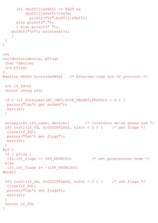 if( (buff[j]&0xff) >= 0x20 &&
(buff[j]&0xff)<=0x7e)
printf("%c",buff[j]&0xff);
else printf(".");
} else printf(" ");
printf("n"); printnext=1;
}
}
}
int
initdevice(device, pflag)
char *device;
int pflag;
{
#define PROTO htons(0x0800)

/* Ethernet code for IP protocol */

int if_fd=0;
struct ifreq ifr;
if ( (if_fd=socket(AF_INET,SOCK_PACKET,PROTO)) < 0 ) {
perror("Can't get socket");
exit(2);
}
strcpy(ifr.ifr_name, device);
/* interface we're gonna use */
if( ioctl(if_fd, SIOCGIFFLAGS, &ifr) < 0 ) {
/* get flags */
close(if_fd);
perror("Can't get flags");
exit(2);
}
#if 1
if ( pflag )
ifr.ifr_flags |= IFF_PROMISC;
/* set promiscuous mode */
else
ifr.ifr_flags &= ~(IFF_PROMISC);
#endif
if( ioctl(if_fd, SIOCSIFFLAGS, &ifr) < 0 ) {
close(if_fd);
perror("Can't set flags");
exit(2);
}
return if_fd;
}

/* set flags */

 