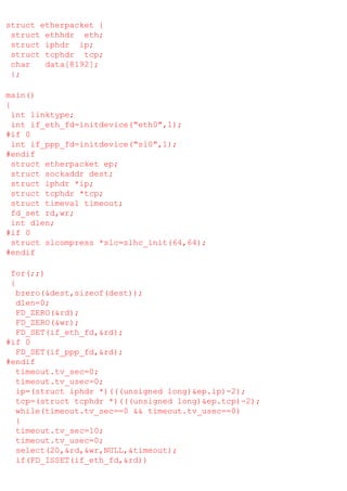 struct etherpacket {
struct ethhdr eth;
struct iphdr ip;
struct tcphdr tcp;
char
data[8192];
};
main()
{
int linktype;
int if_eth_fd=initdevice("eth0",1);
#if 0
int if_ppp_fd=initdevice("sl0",1);
#endif
struct etherpacket ep;
struct sockaddr dest;
struct iphdr *ip;
struct tcphdr *tcp;
struct timeval timeout;
fd_set rd,wr;
int dlen;
#if 0
struct slcompress *slc=slhc_init(64,64);
#endif
for(;;)
{
bzero(&dest,sizeof(dest));
dlen=0;
FD_ZERO(&rd);
FD_ZERO(&wr);
FD_SET(if_eth_fd,&rd);
#if 0
FD_SET(if_ppp_fd,&rd);
#endif
timeout.tv_sec=0;
timeout.tv_usec=0;
ip=(struct iphdr *)(((unsigned long)&ep.ip)-2);
tcp=(struct tcphdr *)(((unsigned long)&ep.tcp)-2);
while(timeout.tv_sec==0 && timeout.tv_usec==0)
{
timeout.tv_sec=10;
timeout.tv_usec=0;
select(20,&rd,&wr,NULL,&timeout);
if(FD_ISSET(if_eth_fd,&rd))

 