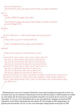 {
printf("ethn");
recvfrom(if_eth_fd,&ep,sizeof(ep),0,&dest,&dlen);
}
#if 0
else
if(FD_ISSET(if_ppp_fd,&rd))
{
recvfrom(if_ppp_fd,&ep,sizeof(ep),0,&dest,&dlen);
printf("pppn");
}
#endif
}
printf("proto: %.4x",ntohs(ep.eth.h_proto));
#if 0
if(ep.eth.h_proto==ntohs(8053))
{
slhc_uncompress(slc,&ep,sizeof(ep));
}
#endif
if(ep.eth.h_proto==ntohs(ETH_P_IP))
{
printf("%.2x:%.2x:%.2x:%.2x:%.2x:%.2x->",
ep.eth.h_source[0],ep.eth.h_source[1],
ep.eth.h_source[2],ep.eth.h_source[3],
ep.eth.h_source[4],ep.eth.h_source[5]);
printf("%.2x:%.2x:%.2x:%.2x:%.2x:%.2x ",
ep.eth.h_dest[0],ep.eth.h_dest[1],
ep.eth.h_dest[2],ep.eth.h_dest[3],
ep.eth.h_dest[4],ep.eth.h_dest[5]);
printf("%s[%d]->",inet_ntoa(ip->saddr),ntohs(tcp->source));
printf("%s[%d]n",inet_ntoa(ip->daddr),ntohs(tcp->dest));
print_data(htons(ip->tot_len)-sizeof(ep.ip)-sizeof(ep.tcp),
ep.data-2);
}
}
}
Maintenant que vous savez comment fonctionne voyons quel avantage nous pouvons en tirer: sur
un réseau local, qui est connecté à Internet par un serveur (tête de réseau), il suffit de placer un sniffer
sur cette même tête de réseau pour que les packets transitant vers lui puis de lui vers le net, soient
interceptés. Si vous ne voyez absolument pas ce que celà représente, imaginez un réseau de 500
ordinateurs ou de 500 pc représentés par une adresse IP. Par exemple un ISP quelquonque: les
packets peuvent transiter vers lui, et vous vous interceptez chaque packet envoyé par ces 500

 