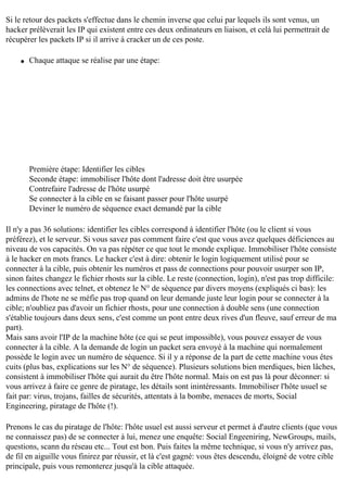Si le retour des packets s'effectue dans le chemin inverse que celui par lequels ils sont venus, un
hacker prélèverait les IP qui existent entre ces deux ordinateurs en liaison, et celà lui permettrait de
récupérer les packets IP si il arrive à cracker un de ces poste.
q

Chaque attaque se réalise par une étape:

Première étape: Identifier les cibles
Seconde étape: immobiliser l'hôte dont l'adresse doit être usurpée
Contrefaire l'adresse de l'hôte usurpé
Se connecter à la cible en se faisant passer pour l'hôte usurpé
Deviner le numéro de séquence exact demandé par la cible
Il n'y a pas 36 solutions: identifier les cibles correspond à identifier l'hôte (ou le client si vous
préférez), et le serveur. Si vous savez pas comment faire c'est que vous avez quelques déficiences au
niveau de vos capacités. On va pas répéter ce que tout le monde explique. Immobiliser l'hôte consiste
à le hacker en mots francs. Le hacker c'est à dire: obtenir le login logiquement utilisé pour se
connecter à la cible, puis obtenir les numéros et pass de connections pour pouvoir usurper son IP,
sinon faites changez le fichier rhosts sur la cible. Le reste (connection, login), n'est pas trop difficile:
les connections avec telnet, et obtenez le N° de séquence par divers moyens (expliqués ci bas): les
admins de l'hote ne se méfie pas trop quand on leur demande juste leur login pour se connecter à la
cible; n'oubliez pas d'avoir un fichier rhosts, pour une connection à double sens (une connection
s'établie toujours dans deux sens, c'est comme un pont entre deux rives d'un fleuve, sauf erreur de ma
part).
Mais sans avoir l'IP de la machine hôte (ce qui se peut impossible), vous pouvez essayer de vous
connecter à la cible. A la demande de login un packet sera envoyé à la machine qui normalement
possède le login avec un numéro de séquence. Si il y a réponse de la part de cette machine vous êtes
cuits (plus bas, explications sur les N° de séquence). Plusieurs solutions bien merdiques, bien lâches,
consistent à immobiliser l'hôte qui aurait du être l'hôte normal. Mais on est pas là pour déconner: si
vous arrivez à faire ce genre de piratage, les détails sont inintéressants. Immobiliser l'hôte usuel se
fait par: virus, trojans, failles de sécurités, attentats à la bombe, menaces de morts, Social
Engineering, piratage de l'hôte (!).
Prenons le cas du piratage de l'hôte: l'hôte usuel est aussi serveur et permet à d'autre clients (que vous
ne connaissez pas) de se connecter à lui, menez une enquête: Social Engeeniring, NewGroups, mails,
questions, scann du réseau etc... Tout est bon. Puis faites la même technique, si vous n'y arrivez pas,
de fil en aiguille vous finirez par réussir, et là c'est gagné: vous êtes descendu, éloigné de votre cible
principale, puis vous remonterez jusqu'à la cible attaquée.

 