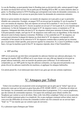 Le cas du flooding: ça peut paraitre lame le flooding mais ça devient très utile, surtout quand il s'agit
de mettre un réseau hors-service. On ne parle pas de flooding ICQ ou IRC ou autres lameries dans ce
genre. Le flooding (surtout le SYN Flooding qui correspond à une tonne de demandes connexions, va
créer une file d'attente et le serveur ne peut plus traiter les demandes de connexions entrantes.
Qu'est-ce qu'un numéro de séquence: un numéro de séquence est à peu près ce qui va permettre
d'établir une connection. Exemple: un paquet TCP est envoyé par la machine X vers la machine Y
avec son numéro de séquence. Puis une réponse est envoyé de la machine Y vers X avec le numéro
de séquence de X plus celui de Y. Encore un packet est envoyé à Y de la part de X, et le transfert peut
commencer. Le but de l'attaquant est de truquer le N° de séquence source, et maintenir ce N° de
séquence. l'attaquant doit donc deviner le N° de séquence initial pour retourner la bonne réponse.
Celà peut paraitre simple, sauf que les N° de séquences sont codés avec un algorithme, le but étant de
découvrir aisni la bonne réponse à retourner. Problème: si l'on contrefait son N° de séquence, un
serveur peut retourner le paquet de réponse au client dont le N° de séquence correspond à celui
contrefait. le but ensuite est de retrouver le N° de séquence contenu dans ce packet qui ne retourne
pas à la personne s'étant spoofée, pour pouvoir aquitter la connection. Il y a aussi le problème vu plus
haut, c'est que la machine ayant le bon N° de séquence réponde, donc il faut l'immobiliser.

q

ARP spoofing:

ARP est un protocole qui doit faire correspondre les adresses Internet aux adresses physiques. Un
message de requête ARP est diffusé sur le sous réseau vers une cible qui répond en envoyant sa
propre adresse matérielle, ainsi un transfert de packets peut s'effectuer. Il est intéressant de
comprendre ça, car ARP garde les logs des adresses contactées, ces logs peuvent permettre à un
pirate d'avoir les adresses matérielles de machines, et appliquer les attaques habituelles.
Cet article prend fin. il est intéressant mais réservé aux gens qui ont une certaine expérience.

V/ Attaques par Telnet
Telnet c'est excellent car on pourrait croire un programme qui ne gère que le "telnet" (qui est un
protocole), mais qui en fait peut en gérer bien plus (FTP, SNMP, SMTP...). L'interface de telnet est
très basique: les commandes sont entrées directement dans le programme, il n'y a aucun graphismes,
que des notions de commandes-reponses. Cet aspect très archaique peut rebuter nombre des
Neophytes qui veulent se servir de telnet. Mais voilà: loin d'être compliqué Telnet est on ne peut plus
faciel à utilsier justement grâce à sa simplicité. On va pas expliquer comment utiliser telnet, mais si
vous avez des difficultés au niveau des comandes à entrer une fois connecté sur un serveur tapez
"help" ou "?" (ne marche que sur certains types de serveurs).
Il y a plusieurs types d'attaques par Telnet:

 