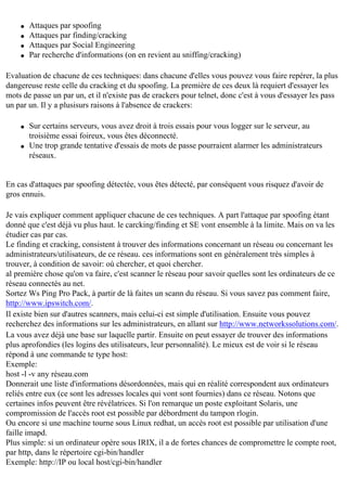 q
q
q
q

Attaques par spoofing
Attaques par finding/cracking
Attaques par Social Engineering
Par recherche d'informations (on en revient au sniffing/cracking)

Evaluation de chacune de ces techniques: dans chacune d'elles vous pouvez vous faire repérer, la plus
dangereuse reste celle du cracking et du spoofing. La première de ces deux là requiert d'essayer les
mots de passe un par un, et il n'existe pas de crackers pour telnet, donc c'est à vous d'essayer les pass
un par un. Il y a plusisurs raisons à l'absence de crackers:
q

q

Sur certains serveurs, vous avez droit à trois essais pour vous logger sur le serveur, au
troisième essai foireux, vous êtes déconnecté.
Une trop grande tentative d'essais de mots de passe pourraient alarmer les administrateurs
réseaux.

En cas d'attaques par spoofing détectée, vous êtes détecté, par conséquent vous risquez d'avoir de
gros ennuis.
Je vais expliquer comment appliquer chacune de ces techniques. A part l'attaque par spoofing étant
donné que c'est déjà vu plus haut. le carcking/finding et SE vont ensemble à la limite. Mais on va les
étudier cas par cas.
Le finding et cracking, consistent à trouver des informations concernant un réseau ou concernant les
administrateurs/utilisateurs, de ce réseau. ces informations sont en généralement très simples à
trouver, à condition de savoir: où chercher, et quoi chercher.
al première chose qu'on va faire, c'est scanner le réseau pour savoir quelles sont les ordinateurs de ce
réseau connectés au net.
Sortez Ws Ping Pro Pack, à partir de là faites un scann du réseau. Si vous savez pas comment faire,
http://www.ipswitch.com/.
Il existe bien sur d'autres scanners, mais celui-ci est simple d'utilisation. Ensuite vous pouvez
recherchez des informations sur les administrateurs, en allant sur http://www.networkssolutions.com/.
La vous avez déjà une base sur laquelle partir. Ensuite on peut essayer de trouver des informations
plus aprofondies (les logins des utilisateurs, leur personnalité). Le mieux est de voir si le réseau
répond à une commande te type host:
Exemple:
host -l -v any réseau.com
Donnerait une liste d'informations désordonnées, mais qui en réalité correspondent aux ordinateurs
reliés entre eux (ce sont les adresses locales qui vont sont fournies) dans ce réseau. Notons que
certaines infos peuvent être révélatrices. Si l'on remarque un poste exploitant Solaris, une
compromission de l'accès root est possible par débordment du tampon rlogin.
Ou encore si une machine tourne sous Linux redhat, un accès root est possible par utilisation d'une
faille imapd.
Plus simple: si un ordinateur opère sous IRIX, il a de fortes chances de compromettre le compte root,
par http, dans le répertoire cgi-bin/handler
Exemple: http://IP ou local host/cgi-bin/handler

 