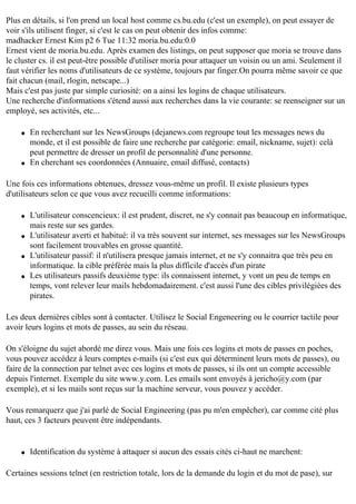 Plus en détails, si l'on prend un local host comme cs.bu.edu (c'est un exemple), on peut essayer de
voir s'ils utilisent finger, si c'est le cas on peut obtenir des infos comme:
madhacker Ernest Kim p2 6 Tue 11:32 moria.bu.edu:0.0
Ernest vient de moria.bu.edu. Après examen des listings, on peut supposer que moria se trouve dans
le cluster cs. il est peut-être possible d'utiliser moria pour attaquer un voisin ou un ami. Seulement il
faut vérifier les noms d'utilisateurs de ce système, toujours par finger.On pourra même savoir ce que
fait chacun (mail, rlogin, netscape...)
Mais c'est pas juste par simple curiosité: on a ainsi les logins de chaque utilisateurs.
Une recherche d'informations s'étend aussi aux recherches dans la vie courante: se reenseigner sur un
employé, ses activités, etc...
q

q

En recherchant sur les NewsGroups (dejanews.com regroupe tout les messages news du
monde, et il est possible de faire une recherche par catégorie: email, nickname, sujet): celà
peut permettre de dresser un profil de personnalité d'une personne.
En cherchant ses coordonnées (Annuaire, email diffusé, contacts)

Une fois ces informations obtenues, dressez vous-même un profil. Il existe plusieurs types
d'utilisateurs selon ce que vous avez recueilli comme informations:
q

q

q

q

L'utilisateur conscencieux: il est prudent, discret, ne s'y connait pas beaucoup en informatique,
mais reste sur ses gardes.
L'utilisateur averti et habitué: il va très souvent sur internet, ses messages sur les NewsGroups
sont facilement trouvables en grosse quantité.
L'utilisateur passif: il n'utilisera presque jamais internet, et ne s'y connaitra que très peu en
informatique. la cible préférée mais la plus difficile d'accès d'un pirate
Les utilisateurs passifs deuxième type: ils connaissent internet, y vont un peu de temps en
temps, vont relever leur mails hebdomadairement. c'est aussi l'une des cibles privilégiées des
pirates.

Les deux dernières cibles sont à contacter. Utilisez le Social Engeneering ou le courrier tactile pour
avoir leurs logins et mots de passes, au sein du réseau.
On s'éloigne du sujet abordé me direz vous. Mais une fois ces logins et mots de passes en poches,
vous pouvez accédez à leurs comptes e-mails (si c'est eux qui déterminent leurs mots de passes), ou
faire de la connection par telnet avec ces logins et mots de passes, si ils ont un compte accessible
depuis l'internet. Exemple du site www.y.com. Les emails sont envoyés à jericho@y.com (par
exemple), et si les mails sont reçus sur la machine serveur, vous pouvez y accéder.
Vous remarquerz que j'ai parlé de Social Engineering (pas pu m'en empêcher), car comme cité plus
haut, ces 3 facteurs peuvent être indépendants.

q

Identification du système à attaquer si aucun des essais cités ci-haut ne marchent:

Certaines sessions telnet (en restriction totale, lors de la demande du login et du mot de pase), sur

 