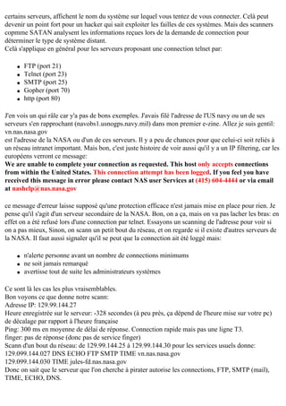 certains serveurs, affichent le nom du système sur lequel vous tentez de vous connecter. Celà peut
devenir un point fort pour un hacker qui sait exploiter les failles de ces systèmes. Mais des scanners
copmme SATAN analysent les informations reçues lors de la demande de connection pour
déterminer le type de système distant.
Celà s'applique en général pour les serveurs proposant une connection telnet par:
q
q
q
q
q

FTP (port 21)
Telnet (port 23)
SMTP (port 25)
Gopher (port 70)
http (port 80)

J'en vois un qui râle car y'a pas de bons exemples. J'avais filé l'adresse de l'US navy ou un de ses
serveurs s'en rapprochant (navobs1.usnogps.navy.mil) dans mon premier e-zine. Allez je suis gentil:
vn.nas.nasa.gov
est l'adresse de la NASA ou d'un de ces serveurs. Il y a peu de chances pour que celui-ci soit reliés à
un réseau intranet important. Mais bon, c'est juste histoire de voir aussi qu'il y a un IP filtering, car les
européens verront ce message:
We are unable to complete your connection as requested. This host only accepts connections
from within the United States. This connection attempt has been logged. If you feel you have
received this message in error please contact NAS user Services at (415) 604-4444 or via email
at nashelp@nas.nasa.gov
ce message d'erreur laisse supposé qu'une protection efficace n'est jamais mise en place pour rien. Je
pense qu'il s'agit d'un serveur secondaire de la NASA. Bon, on a ça, mais on va pas lacher les bras: en
effet on a été refusé lors d'une connection par telnet. Essayons un scanning de l'adresse pour voir si
on a pas mieux, Sinon, on scann un petit bout du réseau, et on regarde si il existe d'autres serveurs de
la NASA. Il faut aussi signaler qu'il se peut que la connection ait été loggé mais:
q
q
q

n'alerte personne avant un nombre de connections minimums
ne soit jamais remarqué
avertisse tout de suite les administrateurs systèmes

Ce sont là les cas les plus vraisemblables.
Bon voyons ce que donne notre scann:
Adresse IP: 129.99.144.27
Heure enregistrée sur le serveur: -328 secondes (à peu près, ça dépend de l'heure mise sur votre pc)
de décalage par rapport à l'heure française
Ping: 300 ms en moyenne de délai de réponse. Connection rapide mais pas une ligne T3.
finger: pas de réponse (donc pas de service finger)
Scann d'un bout du réseau: de 129.99.144.25 à 129.99.144.30 pour les services usuels donne:
129.099.144.027 DNS ECHO FTP SMTP TIME vn.nas.nasa.gov
129.099.144.030 TIME jules-fd.nas.nasa.gov
Donc on sait que le serveur que l'on cherche à pirater autorise les connections, FTP, SMTP (mail),
TIME, ECHO, DNS.

 