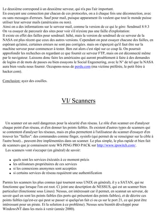 Le deuxième correspond à un deuxième serveur, qui n'a pas l'air important.
En esseyant une connection par chacun de ces protocoles, on a à chaque fois une déconnection, avec
ou sans messages d'erreurs. Sauf pour mail, puisque apparament ils veulent que tout le monde puisse
utiliser leur serveur mails (américains ou non).
Ainsi on a des informations sur le serveur mail, comme la version de ce qui le gère: Sendmail 8.9.3
On va essayer de parcourir des sites pour voir s'il n'existe pas une faille d'exploitation:
Il existe en effet des failles pour sendmail. héhé, mais la version de sendmail de ce serveur de la
NASA est plus récent que ceux des autres versions. Cependant on peut essayer chacune des failles, en
espérant qu'ainsi, certaines erreurs ne sont pas corrigées. mais on s'aperçoit qu'il faut être sur la
machine serveur pour commencer à tester. Ben zut alors c'est râpé sur ce coup là. On pourrait
approfondir les recheches en regardant ce que fournit ce serveur FTP, mais on est déconnecté même
par le navigateur. Laissons donc faire les américains qui auront proablement à faire à des demandes
de logins et de mots de passes ou bien essayons le Social Engeenering, avec le N° de tel que la NASA
aura bien voulu nous fournir. Occupons-nous de perdu.com (ma victime préférée, le petit frère à
hacker.com).
Conclusion: ayez des couilles.

VI/ Scanners

Un scanner est un outil dangereux pour la sécurité d'un réseau. Le rôle d'un scanner est d'analyser
chaque point d'un réseau, et d'en donner les points faibles. Ils existent d'autres types de scanners qui
se contentent d'analyser les réseaux, mais en plus permettent à l'utilisateur du scanner d'essayer d'en
trouver les "failles": des commandes comme finger, sysinfo (qui permet de se renseigner sur la cible à
l'autre bout)... peuvent être implémentées dans un scanner. Le plus simple, le plus rapide et bien fait
de scanners que je connaissent reste WS PING PRO PACK sur http://www.ipswitch.com/.
Les scanners vont s'occuper (en général) de savoir:
q
q
q
q

quels sont les services éxécutés à ce moment précis
les utilisateurs propriétaires de ces services
si les connexions anonymes sont acceptées
si certains services de réseau requièrent une authentification

Parmis les scanners les plus connus (qui tournent sous UNIX en général), il y a SATAN, qui ne
fonctionne que lorsque l'on est root. Ci joint une description de NESSUS, qui est un scanner bien
particulier (fonctionne sous Linux): Nessus, est intéressant car il permet, en scannat un serveur, de
savoir quel en sont les points faibles (les ports qui présentent des points faibles), et de décrire ces
points faibles (qu'est-ce qui peut se passer si quelqu'un fait ci ou ça sur le port 21, ce qui peut être
intéressant pour un pirate. Et la solution à ce problème). Nessus sera bientôt développé pour
WindowsNT dans les mois à venir (année 2000).

 