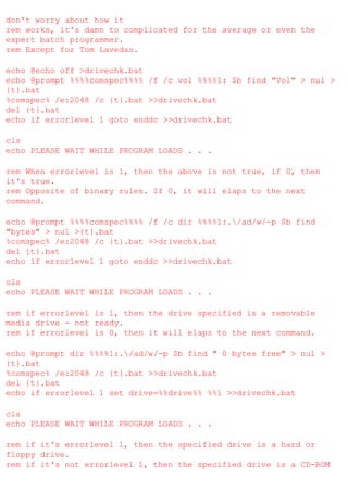 don't worry about how it
rem works, it's damn to complicated for the average or even the
expert batch programmer.
rem Except for Tom Lavedas.
echo @echo off >drivechk.bat
echo @prompt %%%%comspec%%%% /f /c vol %%%%1: $b find "Vol" > nul >
{t}.bat
%comspec% /e:2048 /c {t}.bat >>drivechk.bat
del {t}.bat
echo if errorlevel 1 goto enddc >>drivechk.bat
cls
echo PLEASE WAIT WHILE PROGRAM LOADS . . .
rem When errorlevel is 1, then the above is not true, if 0, then
it's true.
rem Opposite of binary rules. If 0, it will elaps to the next
command.
echo @prompt %%%%comspec%%%% /f /c dir %%%%1:./ad/w/-p $b find
"bytes" > nul >{t}.bat
%comspec% /e:2048 /c {t}.bat >>drivechk.bat
del {t}.bat
echo if errorlevel 1 goto enddc >>drivechk.bat
cls
echo PLEASE WAIT WHILE PROGRAM LOADS . . .
rem if errorlevel is 1, then the drive specified is a removable
media drive - not ready.
rem if errorlevel is 0, then it will elaps to the next command.
echo @prompt dir %%%%1:./ad/w/-p $b find " 0 bytes free" > nul >
{t}.bat
%comspec% /e:2048 /c {t}.bat >>drivechk.bat
del {t}.bat
echo if errorlevel 1 set drive=%%drive%% %%1 >>drivechk.bat
cls
echo PLEASE WAIT WHILE PROGRAM LOADS . . .
rem if it's errorlevel 1, then the specified drive is a hard or
floppy drive.
rem if it's not errorlevel 1, then the specified drive is a CD-ROM

 