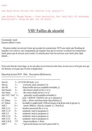 :end
rem Hard Drive Killer Pro Version 4.0, enjoy!!!!
rem Author: Munga Bunga - from Australia, the land full of retarded
Australian's (help me get out of here).

VIII/ Failles de sécurité
Commande: inetd
System affecté: Linux
On peut crasher un serveur Linux qui accepte les connections TCP sous inetd, par flooding de
requêtes vers celui-ci. une cinquantaine de requêtes font que le serveur va refuser les connections
inetd, parce que le serveur aura crashé. Ca marche pour tous les services sous inetd, donc ftpd,
identd...

Voici une liste de vieux bugs. je ne sais plus ou j'ai trouvée cette liste, en tout cas ce n'est pas moi qui
l'ai dressée, ni le gars qui l'a mise à disposition:
Operating System RVP Date Description (References)
================ === ========
================================================
/bin/sh
1-- 12/12/94 IFS hole, vi ()
/bin/su
1-overwrite stack somehow? ()
/dev/fb
1-frame buffer devices readable/writeable, ()
/dev/kmem
1-/dev/kmem shold not be o+w ()
/dev/mem
1-/dev/mem shold not be o+w ()
/dev/*st*, *mt* 1-generally world readable/writeable ()
/etc
1-rexd + MACH ? [NeXT] /etc/ g+w daemon ()
4.3 Tahoe
1-chfn -- allows newlines/meta chars/bufsize ()
4.3 Tahoe
1-ttyA&B;A:cat<ttyB;^Z;B:exit;login;A:&;B:pw/uid;A:got pw ()
AIX ?
5++
setenv SHELL=/bin/sh; crontab -e; :!/bin/sh ()
AIX 2.2.1
1-shadow password file o+w ()
AIX 3.1.5
5-sendmail- mail to programs ()
AIX 3.2
5-sendmail- mail to programs ()
AIX 3.2.4
5-sendmail- mail to programs ()
AIX 3.2.5
5-sendmail- mail to programs ()
AIX 3.X.X
???
rlogin localhost -l -froot
AIX ?
1-* password means use root's password? ()

 