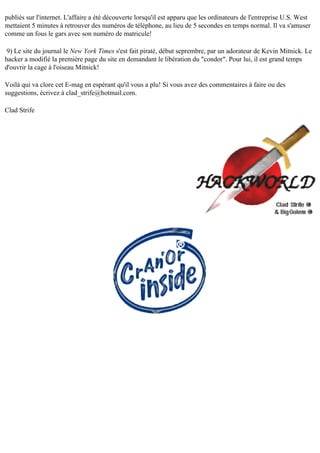 publiés sur l'internet. L'affaire a été découverte lorsqu'il est apparu que les ordinateurs de l'entreprise U.S. West
mettaient 5 minutes à retrouver des numéros de téléphone, au lieu de 5 secondes en temps normal. Il va s'amuser
comme un fous le gars avec son numéro de matricule!
9) Le site du journal le New York Times s'est fait piraté, début seprembre, par un adorateur de Kevin Mitnick. Le
hacker a modifié la première page du site en demandant le libération du "condor". Pour lui, il est grand temps
d'ouvrir la cage à l'oiseau Mitnick!
Voilà qui va clore cet E-mag en espérant qu'il vous a plu! Si vous avez des commentaires à faire ou des
suggestions, écrivez à clad_strife@hotmail.com.
Clad Strife

 