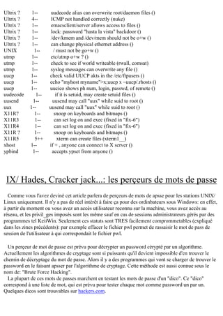 Ultrix ?
Ultrix ?
Ultrix ?
Ultrix ?
Ultrix ?
Ultrix ?
UNIX
utmp
utmp
utmp
uucp
uucp
uucp
uudecode
uusend
uux
X11R?
X11R3
X11R4
X11R ?
X11R5
xhost
ypbind

1-4-1-1-1-1-1-1-1-1-1-1-1-1-1-1-1-1-1-1-5++
1-1--

uudecode alias can overwrite root/daemon files ()
ICMP not handled correctly (nuke)
emacsclient/server allows access to files ()
lock: password "hasta la vista" backdoor ()
/dev/kmem and /dev/mem should not be o+w ()
can change physical ethernet address ()
/ must not be go+w ()
etc/utmp o+w ? ()
check to see if world writeable (rwall, comsat)
syslog messages can overwrite any file ()
check valid UUCP akts in the /etc/ftpusers ()
echo "myhost myname">x;uucp x ~uucp/.rhosts ()
uucico shows ph num, login, passwd, of remote ()
if it is setuid, may create setuid files ()
uusend may call "uux" while suid to root ()
uusend may call "uux" while suid to root ()
snoop on keyboards and bitmaps ()
can set log on and exec (fixed in "fix-6")
can set log on and exec (fixed in "fix-6")
snoop on keyboards and bitmaps ()
xterm can create files (xterm1__)
if + , anyone can connect to X server ()
accepts ypset from anyone ()

IX/ Hades, Cracker jack...: les perçeurs de mots de passe
Comme vous l'avez deviné cet article parlera de perçeurs de mots de apsse pour les stations UNIX/
Linux uniquement. Il n'y a pas de réel intérêt à faire ça pour des ordinbateurs sous Windows: en effet,
à partir du moment ou vous avez un accès utilisateur reconnu sur la machine, vous avez accès au
réseau, et les privil_ges imposés sont les même sauf en cas de sessions administrateurs gérés par des
programmes tel KeiiWin. Seulement ces statuts sont TRES facilement comprommetables (expliqué
dans les zines précédents): par exemple effacer le fichier pwl permet de rassaisir le mot de pass de
session de l'utilisateur à qui correspondait le fichier pwl.
Un perçeur de mot de passe est prévu pour décrypter un password cérypté par un algorithme.
Actuellement les algorithmes de cryptage sont si puissants qu'il devient impossible d'en trouver le
chemin de décryptage du mot de passe. Alors il y a des programmes qui vont se charger de trouver le
password en le faisant apsser par l'algorithme de cryptage. Cette méthode est aussi connue sous le
nom de: "Brute Force Hacking".
La plupart de ces mots de passes marchent en testant les mots de passe d'un "dico". Ce "dico"
correspond à une liste de mot, qui est prévu pour tester chaque mot comme password un par un.
Quelques dicos sont trouvables sur hackers.com.

 