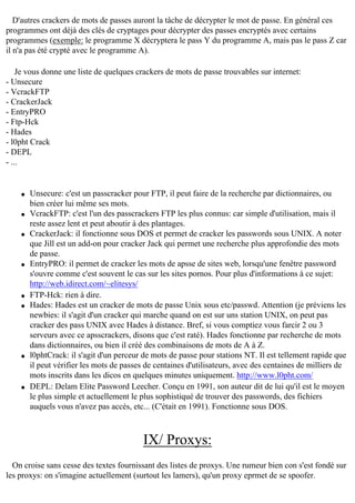 D'autres crackers de mots de passes auront la tâche de décrypter le mot de passe. En général ces
programmes ont déjà des clés de cryptages pour décrypter des passes encryptés avec certains
programmes (exemple: le programme X décryptera le pass Y du programme A, mais pas le pass Z car
il n'a pas été crypté avec le programme A).
Je vous donne une liste de quelques crackers de mots de passe trouvables sur internet:
- Unsecure
- VcrackFTP
- CrackerJack
- EntryPRO
- Ftp-Hck
- Hades
- l0pht Crack
- DEPL
- ...

q

q

q

q

q
q

q

q

Unsecure: c'est un passcracker pour FTP, il peut faire de la recherche par dictionnaires, ou
bien créer lui même ses mots.
VcrackFTP: c'est l'un des passcrackers FTP les plus connus: car simple d'utilisation, mais il
reste assez lent et peut aboutir à des plantages.
CrackerJack: il fonctionne sous DOS et permet de cracker les passwords sous UNIX. A noter
que Jill est un add-on pour cracker Jack qui permet une recherche plus approfondie des mots
de passe.
EntryPRO: il permet de cracker les mots de apsse de sites web, lorsqu'une fenêtre password
s'ouvre comme c'est souvent le cas sur les sites pornos. Pour plus d'informations à ce sujet:
http://web.idirect.com/~elitesys/
FTP-Hck: rien à dire.
Hades: Hades est un cracker de mots de passe Unix sous etc/passwd. Attention (je préviens les
newbies: il s'agit d'un cracker qui marche quand on est sur uns station UNIX, on peut pas
cracker des pass UNIX avec Hades à distance. Bref, si vous comptiez vous farcir 2 ou 3
serveurs avec ce apsscrackers, disons que c'est raté). Hades fonctionne par recherche de mots
dans dictionnaires, ou bien il créé des combinaisons de mots de A à Z.
l0phtCrack: il s'agit d'un perceur de mots de passe pour stations NT. Il est tellement rapide que
il peut vérifier les mots de passes de centaines d'utilisateurs, avec des centaines de milliers de
mots inscrits dans les dicos en quelques minutes uniquement. http://www.l0pht.com/
DEPL: Delam Elite Password Leecher. Conçu en 1991, son auteur dit de lui qu'il est le moyen
le plus simple et actuellement le plus sophistiqué de trouver des passwords, des fichiers
auquels vous n'avez pas accès, etc... (C'était en 1991). Fonctionne sous DOS.

IX/ Proxys:
On croise sans cesse des textes fournissant des listes de proxys. Une rumeur bien con s'est fondé sur
les proxys: on s'imagine actuellement (surtout les lamers), qu'un proxy eprmet de se spoofer.

 