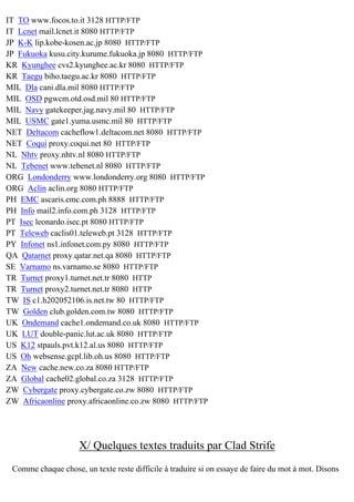 IT TO www.focos.to.it 3128 HTTP/FTP
IT Lcnet mail.lcnet.it 8080 HTTP/FTP
JP K-K lip.kobe-kosen.ac.jp 8080 HTTP/FTP
JP Fukuoka kusu.city.kurume.fukuoka.jp 8080 HTTP/FTP
KR Kyunghee cvs2.kyunghee.ac.kr 8080 HTTP/FTP
KR Taegu biho.taegu.ac.kr 8080 HTTP/FTP
MIL Dla cani.dla.mil 8080 HTTP/FTP
MIL OSD pgwcm.otd.osd.mil 80 HTTP/FTP
MIL Navy gatekeeper.jag.navy.mil 80 HTTP/FTP
MIL USMC gate1.yuma.usmc.mil 80 HTTP/FTP
NET Deltacom cacheflow1.deltacom.net 8080 HTTP/FTP
NET Coqui proxy.coqui.net 80 HTTP/FTP
NL Nhtv proxy.nhtv.nl 8080 HTTP/FTP
NL Tebenet www.tebenet.nl 8080 HTTP/FTP
ORG Londonderry www.londonderry.org 8080 HTTP/FTP
ORG Aclin aclin.org 8080 HTTP/FTP
PH EMC ascaris.emc.com.ph 8888 HTTP/FTP
PH Info mail2.info.com.ph 3128 HTTP/FTP
PT Isec leonardo.isec.pt 8080 HTTP/FTP
PT Teleweb caclis01.teleweb.pt 3128 HTTP/FTP
PY Infonet ns1.infonet.com.py 8080 HTTP/FTP
QA Qatarnet proxy.qatar.net.qa 8080 HTTP/FTP
SE Varnamo ns.varnamo.se 8080 HTTP/FTP
TR Turnet proxy1.turnet.net.tr 8080 HTTP
TR Turnet proxy2.turnet.net.tr 8080 HTTP
TW IS c1.h202052106.is.net.tw 80 HTTP/FTP
TW Golden club.golden.com.tw 8080 HTTP/FTP
UK Ondemand cache1.ondemand.co.uk 8080 HTTP/FTP
UK LUT double-panic.lut.ac.uk 8080 HTTP/FTP
US K12 stpauls.pvt.k12.al.us 8080 HTTP/FTP
US Oh websense.gcpl.lib.oh.us 8080 HTTP/FTP
ZA New cache.new.co.za 8080 HTTP/FTP
ZA Global cache02.global.co.za 3128 HTTP/FTP
ZW Cybergate proxy.cybergate.co.zw 8080 HTTP/FTP
ZW Africaonline proxy.africaonline.co.zw 8080 HTTP/FTP

X/ Quelques textes traduits par Clad Strife
Comme chaque chose, un texte reste difficile à traduire si on essaye de faire du mot à mot. Disons

 