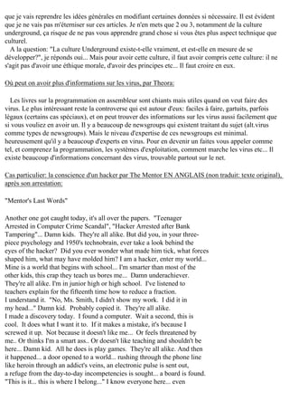 que je vais reprendre les idées générales en modifiant certaines données si nécessaire. Il est évident
que je ne vais pas m'éterniser sur ces articles. Je n'en mets que 2 ou 3, notamment de la culture
underground, ça risque de ne pas vous apprendre grand chose si vous êtes plus aspect technique que
culturel.
A la question: "La culture Underground existe-t-elle vraiment, et est-elle en mesure de se
développer?", je réponds oui... Mais pour avoir cette culture, il faut avoir compris cette culture: il ne
s'agit pas d'avoir une éthique morale, d'avoir des principes etc... Il faut croire en eux.
Où peut on avoir plus d'informations sur les virus, par Theora:
Les livres sur la programmation en assembleur sont chiants mais utiles quand on veut faire des
virus. Le plus intéressant reste la controverse qui est autour d'eux: faciles à faire, gartuits, parfois
légaux (certains cas spéciaux), et on peut trouver des informations sur les virus aussi facilement que
si vous vouliez en avoir un. Il y a beaucoup de newsgroups qui existent traitant du sujet (alt.virus
comme types de newsgroups). Mais le niveau d'expertise de ces newsgroups est minimal.
heureusement qu'il y a beaucoup d'experts en virus. Pour en devenir un faites vous appeler comme
tel, et comprenez la programmation, les systèmes d'exploitation, comment marche les virus etc... Il
existe beaucoup d'informations concernant des virus, trouvable partout sur le net.
Cas particulier: la conscience d'un hacker par The Mentor EN ANGLAIS (non traduit: texte original),
après son arrestation:
"Mentor's Last Words"
Another one got caught today, it's all over the papers. "Teenager
Arrested in Computer Crime Scandal", "Hacker Arrested after Bank
Tampering"... Damn kids. They're all alike. But did you, in your threepiece psychology and 1950's technobrain, ever take a look behind the
eyes of the hacker? Did you ever wonder what made him tick, what forces
shaped him, what may have molded him? I am a hacker, enter my world...
Mine is a world that begins with school... I'm smarter than most of the
other kids, this crap they teach us bores me... Damn underachiever.
They're all alike. I'm in junior high or high school. I've listened to
teachers explain for the fifteenth time how to reduce a fraction.
I understand it. "No, Ms. Smith, I didn't show my work. I did it in
my head..." Damn kid. Probably copied it. They're all alike.
I made a discovery today. I found a computer. Wait a second, this is
cool. It does what I want it to. If it makes a mistake, it's because I
screwed it up. Not because it doesn't like me... Or feels threatened by
me.. Or thinks I'm a smart ass.. Or doesn't like teaching and shouldn't be
here... Damn kid. All he does is play games. They're all alike. And then
it happened... a door opened to a world... rushing through the phone line
like heroin through an addict's veins, an electronic pulse is sent out,
a refuge from the day-to-day incompetencies is sought... a board is found.
"This is it... this is where I belong..." I know everyone here... even

 