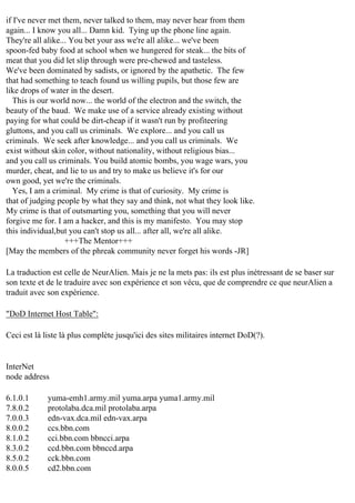 if I've never met them, never talked to them, may never hear from them
again... I know you all... Damn kid. Tying up the phone line again.
They're all alike... You bet your ass we're all alike... we've been
spoon-fed baby food at school when we hungered for steak... the bits of
meat that you did let slip through were pre-chewed and tasteless.
We've been dominated by sadists, or ignored by the apathetic. The few
that had something to teach found us willing pupils, but those few are
like drops of water in the desert.
This is our world now... the world of the electron and the switch, the
beauty of the baud. We make use of a service already existing without
paying for what could be dirt-cheap if it wasn't run by profiteering
gluttons, and you call us criminals. We explore... and you call us
criminals. We seek after knowledge... and you call us criminals. We
exist without skin color, without nationality, without religious bias...
and you call us criminals. You build atomic bombs, you wage wars, you
murder, cheat, and lie to us and try to make us believe it's for our
own good, yet we're the criminals.
Yes, I am a criminal. My crime is that of curiosity. My crime is
that of judging people by what they say and think, not what they look like.
My crime is that of outsmarting you, something that you will never
forgive me for. I am a hacker, and this is my manifesto. You may stop
this individual,but you can't stop us all... after all, we're all alike.
+++The Mentor+++
[May the members of the phreak community never forget his words -JR]
La traduction est celle de NeurAlien. Mais je ne la mets pas: ils est plus inétressant de se baser sur
son texte et de le traduire avec son expérience et son vécu, que de comprendre ce que neurAlien a
traduit avec son expérience.
"DoD Internet Host Table":
Ceci est là liste là plus complète jusqu'ici des sites militaires internet DoD(?).

InterNet
node address
6.1.0.1
7.8.0.2
7.0.0.3
8.0.0.2
8.1.0.2
8.3.0.2
8.5.0.2
8.0.0.5

yuma-emh1.army.mil yuma.arpa yuma1.army.mil
protolaba.dca.mil protolaba.arpa
edn-vax.dca.mil edn-vax.arpa
ccs.bbn.com
cci.bbn.com bbncci.arpa
ccd.bbn.com bbnccd.arpa
cck.bbn.com
cd2.bbn.com

 