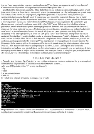 jour ou y'aura un gros trojan, vous s'rez pas dans la merde! Vous êtes en quelques sorte protégé pour l'avenir!
Comme une maladie dont on trouve par la suite le remède! Que penser donc...?
Quel but ont les hackers (en général!)... Il faut d'abord savoir que certains se prétendent hackers, car ils savent
juste nuker, d'autres se disent hacker alors que ils ne sont que des crashers, etc... Le hacker pour une grande partie
des hackers, hacke surtout par simple plaisir, et par renfrognement à se trouver face à une protection qui
semblerait infranchissable. Par défi aussi. Si on regroupe les 3 ensembles on pourrait dire que c'est le plaisir
d'affronter un défi, qui est celui de passer une protection... Les hackers trouvent ça assez grisant! Ils tiennent aussi
à prouver par leurs explois, que rien n'est infaillible! Qu'à chaque nouveau programme, il y a une faille! Que
chaque nouveau système d'exploitation a une faille... Que TOUT a une faille (rien n'est infaillible, si vous
préférez). Certains (minorité) essayeront de faire progresser les débutants dans ce domaine (en écrivant des Emags, par l'envoi de mails, par icq etc...). Certains essayent aussi de casser les préjugés que certains hackers ont
sur d'autres! Je prends l'exemple d'un mec du nom de Mx (raccourci pour garder en toute intégralité son
anonymat). Je l'ai intercepté par icq, en ayant son UIN grâce à un de mes contacts (il est important d'avoir des
contacts). Donc j'ai fais 3 requêtes de chat, ensuite je suis venu il m'a presque "ejecté"... J'ai essayé de lui parler,
mais c'est une vraie tête d'âne! J'ai eut le droit a tous les compliments: lamer, débutant, t'es louche, je te fais pas
confiance, qui tu es pour m'aborder comme ça??? Ce mec là devait avoir des préjugés du tonnerre de dieu! J'ai
bien essayé de lui montrer qu'il ne devait pas se méfier de tout le monde, mais j'en suis toujours au même stade
avec lui... Bon, d'accord ce n'est qu'un exemple et y'en a d'autres. Ah oui! Dernier point pour clore cette
introduction: un hacker a pour habitude de ne pas faire chier les gens, sauf nécessité, avec ses techniques de hack
et ses programmes! Donc si un jour un mec se ramène vous menaçant de tout et n'importe quoi, et en prétendant
être hacker, ne vous y trompez pas: ce n'est point un hacker, mais un emmerdeur! pigé?

<<<3- Les trucs utiles>>>
- Accéder aux comptes ftp d'un site: je vous explique uniquement comment accéder au ftp: je ne vous dis ni
comment avoir les passwords, ni les noms d'utilisateurs! On verra ça après...
Aller sous DOS puis écrire (les ">" ne sont pas à écrire!):
> ftp
> open
> www.nomdusite.com
ENTREE
Et voilà le tour est joué! L'exemple en images, avec Mygale:

On peut faire ça avec l'adresse IP d'un site? Je réponds oui! La commande est la même mais à la place du www.
nomdusite.com vous mettez son adresse IP, démonstration en images sur le site de zymark:

 