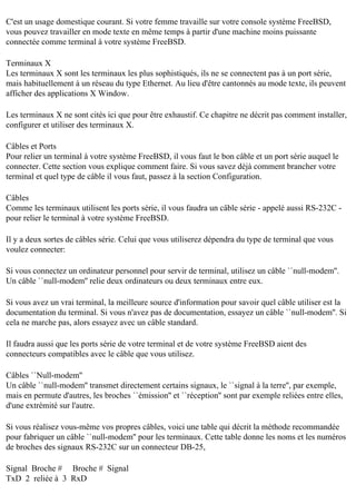 C'est un usage domestique courant. Si votre femme travaille sur votre console système FreeBSD,
vous pouvez travailler en mode texte en même temps à partir d'une machine moins puissante
connectée comme terminal à votre système FreeBSD.
Terminaux X
Les terminaux X sont les terminaux les plus sophistiqués, ils ne se connectent pas à un port série,
mais habituellement à un réseau du type Ethernet. Au lieu d'être cantonnés au mode texte, ils peuvent
afficher des applications X Window.
Les terminaux X ne sont cités ici que pour être exhaustif. Ce chapitre ne décrit pas comment installer,
configurer et utiliser des terminaux X.
Câbles et Ports
Pour relier un terminal à votre système FreeBSD, il vous faut le bon câble et un port série auquel le
connecter. Cette section vous explique comment faire. Si vous savez déjà comment brancher votre
terminal et quel type de câble il vous faut, passez à la section Configuration.
Câbles
Comme les terminaux utilisent les ports série, il vous faudra un câble série - appelé aussi RS-232C pour relier le terminal à votre système FreeBSD.
Il y a deux sortes de câbles série. Celui que vous utiliserez dépendra du type de terminal que vous
voulez connecter:
Si vous connectez un ordinateur personnel pour servir de terminal, utilisez un câble ``null-modem''.
Un câble ``null-modem'' relie deux ordinateurs ou deux terminaux entre eux.
Si vous avez un vrai terminal, la meilleure source d'information pour savoir quel câble utiliser est la
documentation du terminal. Si vous n'avez pas de documentation, essayez un câble ``null-modem''. Si
cela ne marche pas, alors essayez avec un câble standard.
Il faudra aussi que les ports série de votre terminal et de votre système FreeBSD aient des
connecteurs compatibles avec le câble que vous utilisez.
Câbles ``Null-modem''
Un câble ``null-modem'' transmet directement certains signaux, le ``signal à la terre'', par exemple,
mais en permute d'autres, les broches ``émission'' et ``réception'' sont par exemple reliées entre elles,
d'une extrémité sur l'autre.
Si vous réalisez vous-même vos propres câbles, voici une table qui décrit la méthode recommandée
pour fabriquer un câble ``null-modem'' pour les terminaux. Cette table donne les noms et les numéros
de broches des signaux RS-232C sur un connecteur DB-25,
Signal Broche # Broche # Signal
TxD 2 reliée à 3 RxD

 