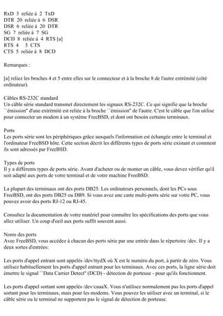 RxD 3 reliée à 2 TxD
DTR 20 reliée à 6 DSR
DSR 6 reliée à 20 DTR
SG 7 reliée à 7 SG
DCD 8 reliée à 4 RTS [a]
RTS 4 5 CTS
CTS 5 reliée à 8 DCD
Remarques :
[a] reliez les broches 4 et 5 entre elles sur le connecteur et à la broche 8 de l'autre extrémité (côté
ordinateur).
Câbles RS-232C standard
Un câble série standard transmet directement les signaux RS-232C. Ce qui signifie que la broche
``émission'' d'une extrémité est reliée à la broche ``émission'' de l'autre. C'est le câble que l'on utilise
pour connecter un modem à un système FreeBSD, et dont ont besoin certains terminaux.
Ports
Les ports série sont les périphériques grâce auxquels l'information est échangée entre le terminal et
l'ordinateur FreeBSD hôte. Cette section décrit les différents types de ports série existant et comment
ils sont adressés par FreeBSD.
Types de ports
Il y a différents types de ports série. Avant d'acheter ou de monter un câble, vous devez vérifier qu'il
soit adapté aux ports de votre terminal et de votre machine FreeBSD.
La plupart des terminaux ont des ports DB25. Les ordinateurs personnels, dont les PCs sous
FreeBSD, ont des ports DB25 ou DB9. Si vous avez une carte multi-ports série sur votre PC, vous
pouvez avoir des ports RJ-12 ou RJ-45.
Consultez la documentation de votre matériel pour connaître les spécifications des ports que vous
allez utiliser. Un coup d'oeil aux ports suffit souvent aussi.
Noms des ports
Avec FreeBSD, vous accédez à chacun des ports série par une entrée dans le répertoire /dev. Il y a
deux sortes d'entrées:
Les ports d'appel entrant sont appelés /dev/ttydX où X est le numéro du port, à partir de zéro. Vous
utilisez habituellement les ports d'appel entrant pour les terminaux. Avec ces ports, la ligne série doit
émettre le signal ``Data Carrier Detect'' (DCD) - détection de porteuse - pour qu'ils fonctionnent.
Les ports d'appel sortant sont appelés /dev/cuaaX. Vous n'utilisez normalement pas les ports d'appel
sortant pour les terminaux, mais pour les modems. Vous pouvez les utiliser avec un terminal, si le
câble série ou le terminal ne supportent pas le signal de détection de porteuse.

 