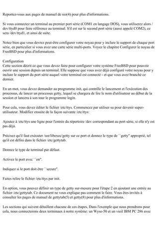 Reportez-vous aux pages de manuel de sio(4) pour plus d'informations.
Si vous connectez un terminal au premier port série (COM1 en langage DOS), vous utiliserez alors /
dev/ttyd0 pour faire référence au terminal. S'il est sur le second port série (aussi appelé COM2), ce
sera /dev/ttyd1, et ainsi de suite.
Notez bien que vous devrez peut-être configurer votre noyau pour y inclure le support de chaque port
série, en particulier si vous avez une carte série multi-ports. Voyez le chapitre Configurer le noyau de
FreeBSD pour plus d'informations.
Configuration
Cette section décrit ce que vous devez faire pour configurer votre système FreeBSD pour pouvoir
ouvrir une session depuis un terminal. Elle suppose que vous avez déjà configuré votre noyau pour y
inclure le support du port série auquel votre terminal est connecté - et que vous avez branché ce
dernier.
En un mot, vous devez demander au programme init, qui contrôle le lancement et l'exécution des
processus, de lancer un processus getty, lequel se chargera de lire le nom d'utilisateur au début de la
session et lancera à son tour le programme login.
Pour cela, vous devez éditer le fichier /etc/ttys. Commencez par utiliser su pour devenir superutilisateur. Modifiez ensuite de la façon suivante /etc/ttys:
Ajoutez à /etc/ttys une ligne pour l'entrée du répertoire /dev correspondant au port série, si elle n'y est
pas déjà.
Précisez qu'il faut exécuter /usr/libexec/getty sur ce port et donnez le type de ``getty'' approprié, tel
qu'il est défini dans le fichier /etc/gettytab.
Donnez le type de terminal par défaut.
Activez le port avec ``on''.
Indiquez si le port doit être ``secure''.
Faites relire le fichier /etc/ttys par init.
En option, vous pouvez définir un type de getty sur-mesure pour l'étape 2 en ajoutant une entrée au
fichier /etc/gettytab. Ce document ne vous explique pas comment le faire. Vous êtes invités à
consulter les pages de manuel de gettytab(5) et getty(8) pour plus d'informations.
Les sections qui suivent détaillent chacune de ces étapes, Dans l'exemple que nous prendrons pour
cela, nous connecterons deux terminaux à notre système: un Wyse-50 et un vieil IBM PC 286 avec

 