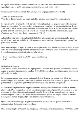 un logiciel d'émulation de terminal compatible VT-100. Nous connecterons le terminal Wyse au
second port série et le 286 au sixième port série (sur une carte multi-ports).
Pour plus d'informations sur le fichier /etc/ttys, lisez les pages de manuel de ttys(5).
Ajouter une entrée à /etc/ttys
Vous devez d'abord ajouter une entrée au fichier /etc/ttys, à moins qu'il n'y en ait déjà une.
Le fichier /etc/ttys liste tous les ports de votre système FreeBSD sur lesquels vous voulez autoriser
l'ouverture de session. Par exemple, la première console virtuelle ttyv0 a une entrée dans ce fichier.
Vous pouvez ouvrir une session à la console en utilisant cette entrée. Il y a des entrées dans le fichier
pour les consoles virtuelles, les ports série et les ``pseudo-tty''s. Pour les terminaux physiques,
n'indiquez que l'entrée /dev du port série, sans le ``/dev/''.
A l'installation de votre système FreeBSD, le fichier /etc/ttys contient les entrées pour les quatre
premiers ports série: de ttyd0 à ttyd3. Si vous connectez un terminal à l'un de ces ports, vous n'avez
pas d'entrée à ajouter.
Dans notre exemple, le Wyse-50 va sur le second port série, ttyd1, qui est déjà dans le fichier. Il nous
suffit d'ajouter une entrée pour le PC 286 relié au sixième port série. Voici un extrait du fichier /etc/
ttys après que nous ayons ajouté cette nouvelle entrée:
ttyd1 "/usr/libexec/getty std.9600" unknown off secure
ttyd5

Définir le type de getty
Nous devons ensuite préciser quel est le programme à exécuter pour gérer les ouvertures de session
depuis le terminal. Le programme standard de FreeBSD pour cela est /usr/libexec/getty. C'est lui qui
affiche l'invite login:.
Le programme getty a un argument (optionnel), le type de getty. Un type de getty décrit les
caractéristiques de la ligne sur laquelle est le terminal, telle sa vitesse en bps et le type de contrôle de
parité utilisé. le programme getty lit ces caractéristiques dans le fichier /etc/gettytab.
Le fichier /etc/gettytab contient un grand nombre d'entrées pour des terminaux anciens et d'autres
plus récents. Dans presque tous les cas, les entrées qui commencent par std fonctionneront avec les
terminaux physiques. Ces entrées ignorent le contrôle de parité. Il y a un entrée std pour chaque
vitesse en bps de 110 à 115200. Vous pouvez bien entendu ajouter vos propres entrées à ce fichier.
Les pages de manuel de gettytab(5) vous donnent plus d'informations.
Quand vous définissez le type de getty dans le fichier /etc/ttys, vérifiez que les paramètres de
communication du terminal soient les mêmes.
Dans notre exemple, le Wyse-50 n'utilise pas de contrôle de parité et se connecte à 38400 bps. Le PC

 