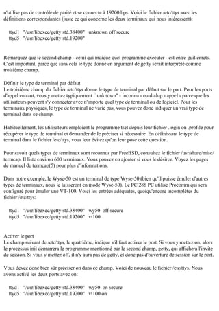 n'utilise pas de contrôle de parité et se connecte à 19200 bps. Voici le fichier /etc/ttys avec les
définitions correspondantes (juste ce qui concerne les deux terminaux qui nous intéressent):
ttyd1 "/usr/libexec/getty std.38400" unknown off secure
ttyd5 "/usr/libexec/getty std.19200"

Remarquez que le second champ - celui qui indique quel programme exécuter - est entre guillemets.
C'est important, parce que sans cela le type donné en argument de getty serait interprété comme
troisième champ.
Définir le type de terminal par défaut
Le troisième champ du fichier /etc/ttys donne le type de terminal par défaut sur le port. Pour les ports
d'appel entrant, vous y mettez typiquement ``unknown'' - inconnu - ou dialup - appel - parce que les
utilisateurs peuvent s'y connecter avec n'importe quel type de terminal ou de logiciel. Pour les
terminaux physiques, le type de terminal ne varie pas, vous pouvez donc indiquer un vrai type de
terminal dans ce champ.
Habituellement, les utilisateurs emploient le programme tset depuis leur fichier .login ou .profile pour
récupérer le type de terminal et demander de le préciser si nécessaire. En définissant le type de
terminal dans le fichier /etc/ttys, vous leur évitez qu'on leur pose cette question.
Pour savoir quels types de terminaux sont reconnus par FreeBSD, consultez le fichier /usr/share/misc/
termcap. Il liste environ 600 terminaux. Vous pouvez en ajouter si vous le désirez. Voyez les pages
de manuel de termcap(5) pour plus d'informations.
Dans notre exemple, le Wyse-50 est un terminal de type Wyse-50 (bien qu'il puisse émuler d'autres
types de terminaux, nous le laisseront en mode Wyse-50). Le PC 286 PC utilise Procomm qui sera
configuré pour émuler une VT-100. Voici les entrées adéquates, quoiqu'encore incomplètes du
fichier /etc/ttys:
ttyd1 "/usr/libexec/getty std.38400" wy50 off secure
ttyd5 "/usr/libexec/getty std.19200" vt100

Activer le port
Le champ suivant de /etc/ttys, le quatrième, indique s'il faut activer le port. Si vous y mettez on, alors
le processus init démarrera le programme mentionné par le second champ, getty, qui affichera l'invite
de session. Si vous y mettez off, il n'y aura pas de getty, et donc pas d'ouverture de session sur le port.
Vous devez donc bien sûr préciser on dans ce champ. Voici de nouveau le fichier /etc/ttys. Nous
avons activé les deux ports avec on:
ttyd1 "/usr/libexec/getty std.38400" wy50 on secure
ttyd5 "/usr/libexec/getty std.19200" vt100 on

 