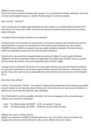 Définir les ports sécurisés
Nous voici arrivé au dernier champ (enfin, presque: il y a un indicateur window optionnel, mais nous
ne nous en préocupperons pas). Le dernier champ indique si le port est sécurisé.
Que veut dire ``sécurisé''?
Cela veut dire que le compte super-utilisateur (ou tout compte avec un IDentifiant utilisateur de 0)
peut ouvrir une session sur ce port. Les ports non-sécurisés n'autorisent pas l'ouverture de session
super-utilisateur.
Comment utiliser les ports sécurisés et non sécurisés?
Lorsqu'un port est non sécurisé, le terminal qui y est connecté n'autorise pas l'ouverture de session
super-utilisateur. Les gens qui connaissent le mot de passe super-utilisateur de votre système
FreeBSD devront d'abord se connecter sous un compte utilisateur ordinaire. Ils devront ensuite
utiliser la commande su pour avoir les droits du super-utilisateur.
Grâce à cela, vous aurez deux enregistrements pour pouvoir repérer les accès super-utilisateur
illégitimes: les deux commandes login et su rapportent leur emploi dans le fichier de trace système
(les ouvertures de sessions sont aussi enregistrées dans le fichier wtmp).
Lorsque le port est sécurisé, l'ouverture de session super-utilisateur est autorisée depuis le terminal.
Les gens qui connaissent le mot de passe super-utilisateur peuvent directement se connecter en tant
que tel. Vous n'avez plus les traces potentiellement utiles de l'ouverture de session et de l'utilisation
de su.
Que devez-vous utiliser?
Utilisez ``non sécurisé''. Utilisez ``non sécurisé'' même pour les terminaux qui ne sont pas accessibles
à tout le monde ou sont dans des locaux fermés à clé. Il est facile d'ouvrir une session et d'utiliser su
quand vous avez besoin des droits du super-utilisateur.
Voici finalement les entrées complètes du fichier /etc/ttys accompagnées d'un commentaire qui
indique où se trouvent les terminaux:
ttyd1 "/usr/libexec/getty std.38400" wy50 on insecure # Cuisine
ttyd5 "/usr/libexec/getty std.19200" vt100 on insecure # Salle de bains

Obliger init à relire le fichier /etc/ttys
Quand vous démarrez FreeBSD, le premier processus, init, lit le fichier /etc/ttys et démarre les
programmes listés pour chacun des ports activés, pour afficher l'invite de session.

 