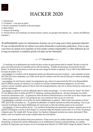 HACKER 2020
1- Introduction
2- Un hacker... c'est quoi au juste?
3- Savoir reconnaitre un hacker et devenir hacker
4- Back Orifice
5- Astuces de hacking
6- Articles divers sur le hacking, les mesures prises contres, les groupes anti-hackers, etc... (source de différents
journaux )

Avertissement: toutes les informations fournies sur cet E-mag sont à titres purement éducatif.
Il vous est déconseillé de les utiliser sous peine d'amendes et poursuites judiciaires. Tous ce que
vous ferez ne saurait m'en inquiéter et m'en rendre comme responsable! La libre diffusion de cet
E-mag est autorisée à condition qu'elle soit dans un but informatif.

----- 1°/ Introduction ----Le hacking est un phénomène qui touche de plus en plus de gens partout dans le monde! De plus en plus de
gens sont intéressés par cet mentalité qu'est celle du hacking... Nombre de personnes rêveraient de devenir
hacker. Et nombre de personnes se font une muvaise image du hacker en général. Car en effet il faut différencier
les types de pirates: Il y a:
· Les crashers: les crashers sont de dangeraux pirates qui détruisent tout pour le plaisir... cette mentalité est peutêtre l'une des moins répandues, car il faut savoir que les crashers sont très souvent haïs par le milieu du piratage.
A éviter donc.
· Les crackers: ils sont là pour cracker les programmes (ex: enlever le passworrd d'un file en le désassemblant
pour le diffuser ensuite sur internet). Les crackers ne sont pas fondamentalement dangereux. les très bons
crackers sont de véritables génies (il faut le dire) de la programmation. sans eux le réseau internet ne serait pas ce
qu'il est maintenant.
· Les lamers: en général ce sont les débutants dans le milieu du piratage... Ce sont souvent les "bizus" des élites!
Si vous débutez dans le milieu du H/P/C/V (hacking, cracking, phreaking etc...)essayez d'acquérir un certain
niveau de connaissance seul... en général les élites du dessus n'hésiteront pas à vous filer un ou deux trojans entre
quelques programmes. sauf si c'est quelqu'un que vous connaissez bien ou qui est votre ami.
· Les phreakers: le phraker est un pirate du réseau téléphonique en général... Mais il peut aussi pirater sa borne
EDF, graver des cd crackés etc... En général les phreakers se mêlent rarement au milieu du hacking. Tout ce qui
concerne le piratage de la ligne téléphonique du voisin pour se faire des minutes gratos ça les concerne!
· Les hackers: ce sont les pirates du net... Les meilleurs du hacking sont quasiment inconnus. Jusqu'au jour ou ils
pratent le Pentagone et qu'ils se font choper! La moyenne d'âge des hackers tourne entre 15 et 25 ans. Ils piratent
n'importe quoi. Par simple défi. Par pur plaisir. Les hackers s'attaquent rarement aux autres internautes! Mais
méfiez vous! Les hackers sont un peu crashers dans leur côté obscur.
Donc c'est surtout des hackers dont nous parlerons. Il faut savoir que les médias donnent une mauvaise image
du hacking, en faisant des articles diffamateurs ou en médiatisant le mauvais côté du hacking. Les médias
profitent de l'ignorance que les gens ont sur le piratage pour détruire la VERITABLE image du hacker! Sans les

 