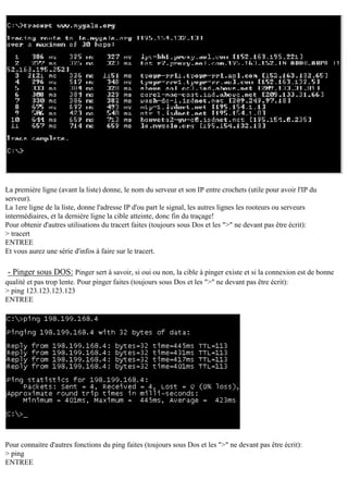 La première ligne (avant la liste) donne, le nom du serveur et son IP entre crochets (utile pour avoir l'IP du
serveur).
La 1ere ligne de la liste, donne l'adresse IP d'ou part le signal, les autres lignes les rooteurs ou serveurs
intermédiaires, et la dernière ligne la cible atteinte, donc fin du traçage!
Pour obtenir d'autres utilisations du tracert faites (toujours sous Dos et les ">" ne devant pas être écrit):
> tracert
ENTREE
Et vous aurez une série d'infos à faire sur le tracert.

- Pinger sous DOS: Pinger sert à savoir, si oui ou non, la cible à pinger existe et si la connexion est de bonne
qualité et pas trop lente. Pour pinger faites (toujours sous Dos et les ">" ne devant pas être écrit):
> ping 123.123.123.123
ENTREE

Pour connaitre d'autres fonctions du ping faites (toujours sous Dos et les ">" ne devant pas être écrit):
> ping
ENTREE

 