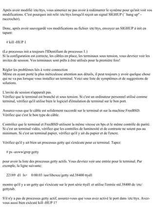 Après avoir modifié /etc/ttys, vous aimeriez ne pas avoir à redémarrer le système pour qu'init voit vos
modifications. C'est pourquoi init relit /etc/ttys lorsqu'il reçoit un signal SIGHUP (``hang up'' raccrocher).
Donc, après avoir sauvegardé vos modifications au fichier /etc/ttys, envoyez un SIGHUP à init en
tapant:
# kill -HUP 1
(Le processus init a toujours l'IDentifiant de processus 1.)
Si la configuration est correcte, les câbles en place, les terminaux sous tension, vous devriez voir les
invites de session. Vos terminaux sont prêts à être utilisés pour la première fois!
Régler les problèmes liés à votre connection
Même en ayant porté la plus méticuleuse attention aux détails, il peut toujours y avoir quelque chose
qui ne va pas lorsque vous installez un terminal. Voici une liste de symptômes et de suggestions de
solutions.
L'invite de session n'apparaît pas.
Vérifiez que le terminal est branché et sous tension. Si c'est un ordinateur personnel utilisé comme
terminal, vérifiez qu'il utilise bien le logiciel d'émulation de terminal sur le bon port.
Assurez-vous que le câble est solidement raccordé sur le terminal et sur la machine FreeBSD.
Vérifiez que c'est le bon type de câble.
Contrôlez que le terminal et FreeBSD utilisent la même vitesse en bps et le même contrôle de parité.
Si c'est un terminal vidéo, vérifiez que les contrôles de luminosité et de contraste ne soient pas au
minimum. Si c'est un terminal papier, vérifiez qu'il y ait du papier et de l'encre.
Vérifiez qu'il y ait bien un processus getty qui s'exécute pour ce terminal. Tapez:
# ps -axww|grep getty
pour avoir la liste des processus getty actifs. Vous devriez voir une entrée pour le terminal. Par
exemple, la ligne suivante:
22189 d1 Is+

0:00.03 /usr/libexec/getty std.38400 ttyd1

montre qu'il y a un getty qui s'exécute sur le port série ttyd1 et utilise l'entrée std.38400 de /etc/
gettytab.
S'il n'y a pas de processus getty actif, assurez-vous que vous avez activé le port dans /etc/ttys. Avezvous aussi bien exécuté kill -HUP 1?

 