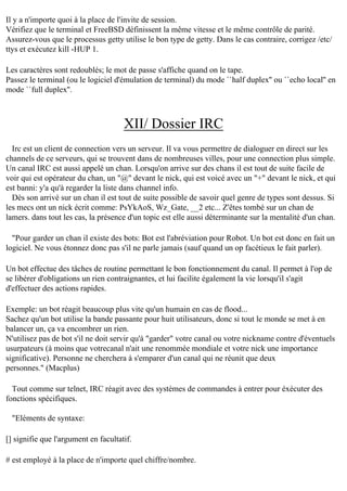Il y a n'importe quoi à la place de l'invite de session.
Vérifiez que le terminal et FreeBSD définissent la même vitesse et le même contrôle de parité.
Assurez-vous que le processus getty utilise le bon type de getty. Dans le cas contraire, corrigez /etc/
ttys et exécutez kill -HUP 1.
Les caractères sont redoublés; le mot de passe s'affiche quand on le tape.
Passez le terminal (ou le logiciel d'émulation de terminal) du mode ``half duplex'' ou ``echo local'' en
mode ``full duplex''.

XII/ Dossier IRC
Irc est un client de connection vers un serveur. Il va vous permettre de dialoguer en direct sur les
channels de ce serveurs, qui se trouvent dans de nombreuses villes, pour une connection plus simple.
Un canal IRC est aussi appelé un chan. Lorsqu'on arrive sur des chans il est tout de suite facile de
voir qui est opérateur du chan, un "@" devant le nick, qui est voicé avec un "+" devant le nick, et qui
est banni: y'a qu'à regarder la liste dans channel info.
Dès son arrivé sur un chan il est tout de suite possible de savoir quel genre de types sont dessus. Si
les mecs ont un nick écrit comme: PsYkAoS, Wz_Gate, __2 etc... Z'êtes tombé sur un chan de
lamers. dans tout les cas, la présence d'un topic est elle aussi déterminante sur la mentalité d'un chan.
"Pour garder un chan il existe des bots: Bot est l'abréviation pour Robot. Un bot est donc en fait un
logiciel. Ne vous étonnez donc pas s'il ne parle jamais (sauf quand un op facétieux le fait parler).
Un bot effectue des tâches de routine permettant le bon fonctionnement du canal. Il permet à l'op de
se libérer d'obligations un rien contraignantes, et lui facilite également la vie lorsqu'il s'agit
d'effectuer des actions rapides.
Exemple: un bot réagit beaucoup plus vite qu'un humain en cas de flood...
Sachez qu'un bot utilise la bande passante pour huit utilisateurs, donc si tout le monde se met à en
balancer un, ça va encombrer un rien.
N'utilisez pas de bot s'il ne doit servir qu'à "garder" votre canal ou votre nickname contre d'éventuels
usurpateurs (à moins que votrecanal n'ait une renommée mondiale et votre nick une importance
significative). Personne ne cherchera à s'emparer d'un canal qui ne réunit que deux
personnes." (Macplus)
Tout comme sur telnet, IRC réagit avec des systèmes de commandes à entrer pour éxécuter des
fonctions spécifiques.
"Eléments de syntaxe:
[] signifie que l'argument en facultatif.
# est employé à la place de n'importe quel chiffre/nombre.

 