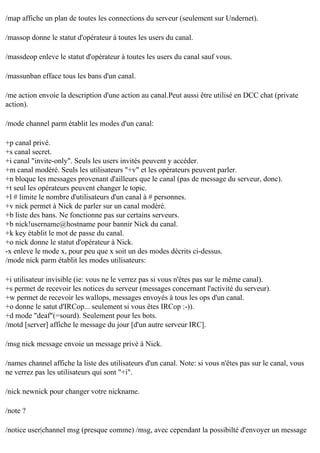 /map affiche un plan de toutes les connections du serveur (seulement sur Undernet).
/massop donne le statut d'opérateur à toutes les users du canal.
/massdeop enleve le statut d'opérateur à toutes les users du canal sauf vous.
/massunban efface tous les bans d'un canal.
/me action envoie la description d'une action au canal.Peut aussi être utilisé en DCC chat (private
action).
/mode channel parm établit les modes d'un canal:
+p canal privé.
+s canal secret.
+i canal "invite-only". Seuls les users invités peuvent y accéder.
+m canal modéré. Seuls les utilisateurs "+v" et les opérateurs peuvent parler.
+n bloque les messages provenant d'ailleurs que le canal (pas de message du serveur, donc).
+t seul les opérateurs peuvent changer le topic.
+l # limite le nombre d'utilisateurs d'un canal à # personnes.
+v nick permet à Nick de parler sur un canal modéré.
+b liste des bans. Ne fonctionne pas sur certains serveurs.
+b nick!username@hostname pour bannir Nick du canal.
+k key établit le mot de passe du canal.
+o nick donne le statut d'opérateur à Nick.
-x enleve le mode x, pour peu que x soit un des modes décrits ci-dessus.
/mode nick parm établit les modes utilisateurs:
+i utilisateur invisible (ie: vous ne le verrez pas si vous n'êtes pas sur le même canal).
+s permet de recevoir les notices du serveur (messages concernant l'activité du serveur).
+w permet de recevoir les wallops, messages envoyés à tous les ops d'un canal.
+o donne le satut d'IRCop... seulement si vous êtes IRCop :-)).
+d mode "deaf"(=sourd). Seulement pour les bots.
/motd [server] affiche le message du jour [d'un autre serveur IRC].
/msg nick message envoie un message privé à Nick.
/names channel affiche la liste des utilisateurs d'un canal. Note: si vous n'êtes pas sur le canal, vous
ne verrez pas les utilisateurs qui sont "+i".
/nick newnick pour changer votre nickname.
/note ?
/notice user|channel msg (presque comme) /msg, avec cependant la possibilté d'envoyer un message

 