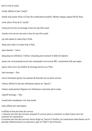privé à tout le canal.
/notify affiche la liste "notify".
/notify nick ajoute Nick à la liste des notifications (notify). Montre chaque signon/off de Nick.
-nick enleve Nick de la "notify".
/omsg text envoie un message à tous les ops d'un canal.
/onotice text envoie une note à tous les ops d'un canal.
/op nick donne le statut d'op à Nick.
/deop nick enlève le statut d'op à Nick.
/part channel = /leave
/ping ping un utilisateur. Utilisez /ctcp ping pour mesurer le délai de réponse.
/quote raw irccommand envoie une commande à un serveur IRC, exactement telle que tapée.
/query nick ouvre une fenêtre de message privés avec Nick.
/quit message = /bye
/server hostname [port] vous permet de basculer sur un autre serveur.
/silence affiche la liste des utilisateurs placés en "ignore".
/silence mask permet d'ignorer les utilisateurs concernés par le mask.
/signoff message = /bye
/sound nick soundname voir ctcp sound.
/stats affiche des statistiques:
b affiche la liste des bans du serveur.
c retourne une liste des serveurs auxquels le serveur peut se connecter ou dont il peut recevoir/
autoriser les connections.
h retourne une liste des serveurs forcés d'agir en "leaves"(=feuilles, les connections étant basées sur le
principe d'arborescence) ou autorisés à agir en "hubs"(=pivot/racine).

 