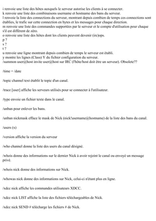 i renvoie une liste des hôtes auxquels le serveur autorise les clients à se connecter.
k renvoie une liste des combinaisons username et hostname des bans du serveur.
l renvoie la liste des connections du serveur, montrant depuis combien de temps ces connections sont
établies, le trafic sur cette connection en bytes et les messages pour chaque direction.
m renvoie une liste des commandes supportées par le serveur et le compte d'utilisation pour chaque
s'il est différent de zéro.
o renvoie une liste des hôtes dont les clients peuvent devenir (irc)ops.
p?
s?
t?
u renvoie une ligne montrant depuis combien de temps le serveur est établi.
y montre les lignes (Class) Y du fichier configuration du serveur.
/summon user@host invite user@host sur IRC (l'hôte/host doit être un serveur). Obsolete??
/time = /date
/topic channel text établit le topic d'un canal.
/trace [user] affiche les serveurs utilisés pour se connecter à l'utilisateur.
/type envoie un fichier texte dans le canal.
/unban pour enlever les bans.
/unban nickmask efface le mask de Nick (nick!username@hostname) de la liste des bans du canal.
/users (x)
/version affiche la version du serveur
/who channel donne la liste des users du canal désigné.
/whois donne des informations sur le dernier Nick à avoir rejoint le canal ou envoyé un message
privé.
/whois nick donne des informations sur Nick.
/whowas nick donne des informations sur Nick, celui-ci n'étant plus en ligne.
/xdcc nick affiche les commandes utilisateurs XDCC.
/xdcc nick LIST affiche la liste des fichiers téléchargeables de Nick.
/xdcc nick SEND # télécharge les fichiers # de Nick.

 