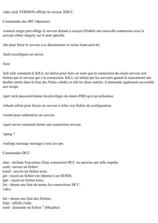 /xdcc nick VERSION affiche la version XDCC.
Commandes des IRC Operators:
/connect target port oblige le serveur distant à essayer d'établir une nouvelle connection avec le
serveur cible(=target), sur le port spécifié.
/die pour forcé le serveur à se déconnecter et cesser toute activité.
/hash reconfigure un server.
/host
/kill nick comment le KILL est utilisé pour faire en sorte que la connection du client-serveur soit
fermée par le serveur qui a la connection. KILL est utilisé par les serveurs quand ils rencontrent une
double entrée dans la liste des Nicks valides et clôt les deux entrées. Commande également accessible
aux ircops.
/oper nick password donne les privilèges du statut d'IRCop à un utilisateur.
/rehash utilisé pour forcer un serveur à relire son fichier de configuration.
/restart pour redémarrer un serveur.
/squit server comment ferme une connection serveur.
/uping ?
/wallops message message à tous les ops.
Commandes DCC:
chat - réclame l'ouverture d'une connection DCC ou autorise une telle requête.
send - envoie un fichier.
tsend - envoie un fichier texte.
get - reçoit un fichier (en réponse à un SEND).
tget - reçoit un fichier texte.
list - donne une liste de toutes les connections DCC.
/xdcc:
list - donne une liste des fichiers.
help - affiche l'aide.
send - demande un fichier." (Macplus)

 