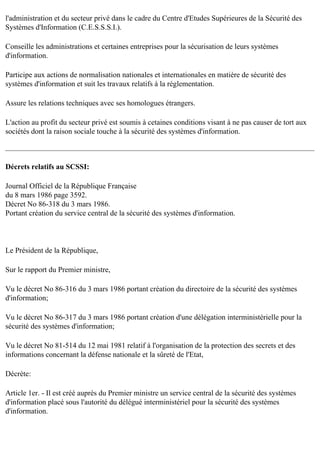 l'administration et du secteur privé dans le cadre du Centre d'Etudes Supérieures de la Sécurité des
Systèmes d'Information (C.E.S.S.S.I.).
Conseille les administrations et certaines entreprises pour la sécurisation de leurs systèmes
d'information.
Participe aux actions de normalisation nationales et internationales en matière de sécurité des
systèmes d'information et suit les travaux relatifs à la réglementation.
Assure les relations techniques avec ses homologues étrangers.
L'action au profit du secteur privé est soumis à cetaines conditions visant à ne pas causer de tort aux
sociétés dont la raison sociale touche à la sécurité des systèmes d'information.

Décrets relatifs au SCSSI:
Journal Officiel de la République Française
du 8 mars 1986 page 3592.
Décret No 86-318 du 3 mars 1986.
Portant création du service central de la sécurité des systèmes d'information.

Le Président de la République,
Sur le rapport du Premier ministre,
Vu le décret No 86-316 du 3 mars 1986 portant création du directoire de la sécurité des systèmes
d'information;
Vu le décret No 86-317 du 3 mars 1986 portant création d'une délégation interministérielle pour la
sécurité des systèmes d'information;
Vu le décret No 81-514 du 12 mai 1981 relatif à l'organisation de la protection des secrets et des
informations concernant la défense nationale et la sûreté de l'Etat,
Décrète:
Article 1er. - Il est créé auprès du Premier ministre un service central de la sécurité des systèmes
d'information placé sous l'autorité du délégué interministériel pour la sécurité des systèmes
d'information.

 