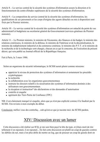 Article 8. - Le service central de la sécurité des systèmes d'information assure la direction et le
fonctionnement du centre d'études supérieures de la sécurité des systèmes d'information.
Article 9. - La composition du service central de la sécurité des systèmes d'information, les
qualifications de ses personnels et les corps d'origine des agents détachés ou mis à disposition sont
fixés par le Premier ministre.
Article 10. - Le service central de la sécurité des systèmes d'information est rattaché du point de vue
administratif et budgétaire au secrétariat général du Gouvernement (services généraux du Premier
ministre).
Article 11. - Le Premier ministre, le ministre de l'économie, des finances et du budget, le ministre des
relations extérieures, le ministre de la défense, le ministre de l'intérieur et de la décentralisation, le
ministre du redéploiement industriel et du commerce extérieur, le ministre des P.T.T. et le ministre de
la recherche et de la technologie sont chargés, chacun en ce qui le concerne, de l'exécution du présent
décret, qui sera publié au Journal officiel de la République française.
Fait à Paris, le 3 mars 1986.

Selon un organisme de sécurité informatique, le SCSSI aurait plutot comme missions:
q

q
q
q

q
q
q

apprécier le niveau de protection des systèmes d’information et notamment les procédés
cryptologiques
la recherche
la collaboration avec les organismes gouvernementaux
instruire les dossiers relatifs à la sécurisation des systèmes d’information destinés à des
utilisateurs non gouvernementaux
la réception et instruction* des déclarations et des demandes d’autorisation
contrôle et enquête
agrément des Tiers Partie de Confiance (TPC)

NB: il est clairement marqué ici enquête, alors que ça n'est pas explicité comme il le faudrait par le
SCSSI. J'en reviens à mon exemple du début.
Conslusion: méfiez vous des contrefaç... euh qu'est-ce que je raconte moi: du SCSSI pardon.

XIV/ Discussion avec un lamer
Cette discussion a été réalisé sur ICQ, je me suis bien payé la tête du type, et j'étais mort de rire
tellement il en rajoutait, il en rajoutait... En fait cette discussion est plutôt un coup de gueules contres
les débiles du net, mais c'est plus drôle de mettre un log, que de pousser un coup de gueule dont on

 