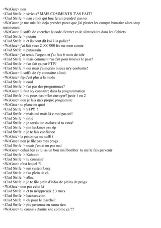 <WzGate> non
<Clad Strife > sérieux? MAIS COMMENTR T'AS FAIT?
<Clad Strife > nan c moi qui lme ferait prendre! pas toi
<WzGate> je me suis fait deja prendre parce que j'ai pirater les compte bancaire alors stop
maintenant
<WzGate> il suffit de chercher le code d'entrer et de s'introduire dans les fichiers
<Clad Strife > putain
<Clad Strife > et ils t'ont dit koi à la police?
<WzGate> j'ai fait virer 2 000 000 frs sur mon comte
<Clad Strife > putaaaain
<WzGate> j'ai rendu l'argent et j'ai fais 6 mois de tole
<Clad Strife > mais comment t'as fait pour trouver le pass?
<Clad Strife > t'as fait ça par FTP?
<Clad Strife > oui mais j'aimerais mieux m'y conbaitre!
<WzGate> il suffit de s'y connaitre afond
<WzGate> ftp c'est plus a la mode
<Clad Strife > cool
<Clad Strife > t'as pas des programmes?
<WzGate> il faut s'y connaitre dans la programmation
<Clad Strife > tu peux pas m'les envoyer? juste 1 ou 2
<WzGate> non je fais mes propre programme
<WzGate> tu plane ou quoi
<Clad Strife > STP!!!!
<Clad Strife > mais oui mais là c moi pas toi!
<Clad Strife > pitié
<Clad Strife > je serais ton esclave si tu veux!
<Clad Strife > pis hackmoi pas stp
<Clad Strife > je te fais confiance
<WzGate> la prison ça me suffi t
<WzGate> non je file pas mes progs
<Clad Strife > ouais j'en ai un pas mal
<WzGate> ouhai ben si tu as un bon mailbomber tu me le fais parvenir
<Clad Strife > Kaboom
<Clad Strife > tu connais?
<WzGate> c'est lequel ??
<Clad Strife > sur system7.org
<Clad Strife > t'as plein de çà
<Clad Strife > allez
<Clad Strife > je te file plein d'infos de pleins de progs
<WzGate> non pas celui là
<Clad Strife > et tu m'apprends 2 3 trucs
<Clad Strife > hackers.com
<Clad Strife > ok pour le marché?
<Clad Strife > pis personne en saura rien
<WzGate> tu connais d'autre site comme ça ??

 