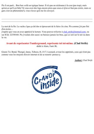Pis il est parti... Bon ben voilà un typique lamer. Il n'a pas un nickname à la con (pas trop), mais
qu'est-ce qu'il est bête! Si vous avez des logs encore pires que ceux-ci (j'en ai faut pas croire, mais ce
gars c'est un phénomène!), vous n'avez qu'à me les envoyer.

Le mot de la fin: La vache c'que ça été dur et éprouvant de le faire c'te zine. Pis comme j'ai pas fini
d'en écrire....
j'espère que vous en avez apprécié la lecture. Vous pouvez m'écrire à clad_strife@hotmail.com, ou
sur ICQ: 22350168. Pis j'voulais dire aussi: ne baissez jamais les bras, que ce soit sur le net ou dans
la vie.

Avant de représenter l'underground, représente toi toi-même. (Clad Strife)
dédié à Alain, l'anti JK.
Greetz To: Bond, Thorgal, Janus, Tobozo, H, J117, Leonard, et tout les opprimés, ceux qui n'ont pas
comme vous les moyens d'avoir internet ni de se nourrir: pensez-y.
Author: Clad Strife

 