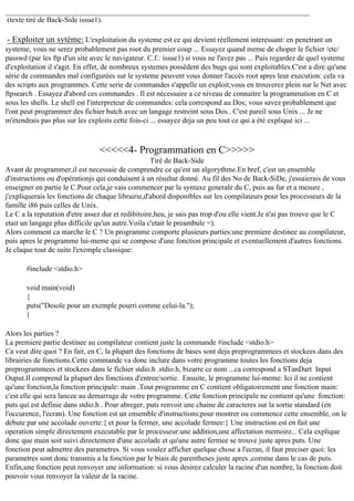 (texte tiré de Back-Side issue1).

- Exploiter un sytème: L'exploitation du systeme est ce qui devient réellement interessant: en penetrant un
systeme, vous ne serez probablement pas root du premier coup ... Essayez quand meme de choper le fichier /etc/
passwd (par les ftp d'un site avec le navigateur. C.f.: issue1) si vous ne l'avez pas ... Puis regardez de quel systeme
d'exploitation il s'agit. En effet, de nombreux systemes possèdent des bugs qui sont exploitables.C'est a dire qu'une
série de commandes mal configurées sur le systeme peuvent vous donner l'accès root apres leur execution: cela va
des scripts aux programmes. Cette serie de commandes s'appelle un exploit;vous en trouverez plein sur le Net avec
ftpsearch . Essayez d'abord ces commandes . Il est nécessaire a ce niveau de connaitre la programmation en C et
sous les shells. Le shell est l'interpreteur de commandes: cela correspond au Dos; vous savez probablement que
l'ont peut programmer des fichier batch avec un langage restreint sous Dos.. C'est pareil sous Unix ... Je ne
m'étendrais pas plus sur les exploits cette fois-ci ... essayez deja un peu tout ce qui a été expliqué ici ...

<<<<<4- Programmation en C>>>>>
Tiré de Back-Side
Avant de programmer,il est necessaie de comprendre ce qu'est un algorythme.En bref, c'est un ensemble
d'instructions ou d'opérationjs qui conduisent à un résultat donné. Au fil des No de Back-SiDe, j'essaierais de vous
enseigner en partie le C.Pour cela,je vais commencer par la syntaxe generale du C, puis au fur et a mesure ,
j'expliquerais les fonctions de chaque librairie,d'abord disponibles sur les compilateurs pour les processeurs de la
famille i86 puis celles de Unix.
Le C a la reputation d'etre assez dur et redibitoire,heu, je sais pas trop d'ou elle vient.Je n'ai pas trouve que le C
etait un langage plus difficile qu'un autre.Voila c'etait le preambule =).
Alors comment ca marche le C ? Un programme comporte plusieurs parties:une premiere destinee au compilateur,
puis apres le programme lui-meme qui se compose d'une fonction principale et eventuellement d'autres fonctions.
Je claque tout de suite l'exemple classique:
#include <stdio.h>
void main(void)
{
puts("Desole pour un exemple pourri comme celui-la.");
}
Alors les parties ?
La premiere partie destinee au compilateur contient juste la commande #include <stdio.h>
Ca veut dire quoi ? En fait, en C, la plupart des fonctions de bases sont deja preprogrammees et stockees dans des
librairies de fonctions.Cette commande va donc inclure dans votre programme toutes les fonctions deja
preprogrammees et stockees dans le fichier stdio.h .stdio.h, bizarre ce nom ...ca correspond a STanDart Input
Ouput.Il comprend la plupart des fonctions d'entree/sortie. Ensuite, le programme lui-meme: Ici il ne contient
qu'une fonction,la fonction principale: main .Tout programme en C contient obligatoirement une fonction main:
c'est elle qui sera lancee au demarrage de votre programme. Cette fonction principale ne contient qu'une fonction:
puts qui est definie dans stdio.h . Pour abreger, puts renvoit une chaine de caracteres sur la sortie standard (en
l'occurence, l'ecran). Une fonction est un ensemble d'instructions;pour montrer ou commence cette ensemble, on le
debute par une accolade ouverte:{ et pour la fermer, une accolade fermee:} Une instruction est en fait une
operation simple directement executable par le processeur:une addition,une affectation memoire... Cela explique
donc que main soit suivi directement d'une accolade et qu'une autre fermee se trouve juste apres puts. Une
fonction peut admettre des parametres. Si vous voulez afficher quelque chose a l'ecran, il faut preciser quoi: les
parametres sont donc transmis a la fonction par le biais de parentheses juste apres ,comme dans le cas de puts.
Enfin,une fonction peut renvoyer une information: si vous desirez calculer la racine d'un nombre, la fonction doit
pouvoir vous renvoyer la valeur de la racine.

 